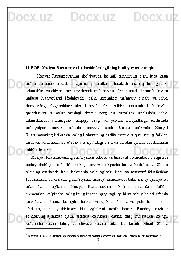 II-BOB. Xosiyat Rustamova lirikasida ko‘ngilning badiiy-estetik talqini
Xosiyat   Rustamovaning   she’riyatida   ko‘ngil   tasvirining   o‘rni   juda   katta
bo‘lib,   bu   obraz   lirikada   chuqur   ruhiy   holatlarni   ifodalash,   inson   qalbining   ichki
izlanishlari va ehtiroslarini tasvirlashda muhim vosita hisoblanadi. Shoira ko‘ngilni
nafaqat   hissiyotlarni   ifodalovchi,   balki   insonning   ma’naviy   o‘sishi   va   ichki
dunyosidagi   o‘zgarishlarni   aks   ettiruvchi   obraz   sifatida   ishlatadi.   U   ko‘ngilni
qarorlar   va   tanlovlar   ortidagi   chuqur   sezgi   va   qarorlarni   anglashda,   ichki
izlanishlarda,   shuningdek,   haqiqiy   sevgi   va   yuksak   maqsadlarga   erishishda
bo‘layotgan   jarayon   sifatida   tasavvur   etadi.   Ushbu   bo‘limda   Xosiyat
Rustamovaning   lirikasida   ko‘ngil   obrazining   badiiy-estetik   talqini,   uning   folklor,
tasavvuf va zamonaviy o‘zbek she’riyatidagi o‘rni va ulardan qanday foydalanishi
tahlil qilinadi 9
.
Xosiyat Rustamovaning she’riyatida   folklor   va   tasavvuf   elementlari o‘ziga xos
badiiy   shaklga   ega   bo‘lib,   ko‘ngil   tasvirini   o‘zgacha   tarzda   kashf   etadi.   Shoira
o‘zining   asarlarida   ko‘p   holatlarda   xalq   og‘zaki   ijodi   va   tasavvuf   falsafasi dan
foydalanadi, bu esa uning she’riyatini nafaqat zamonaviy, balki milliy qadriyatlar
bilan   ham   bog‘laydi.   Xosiyat   Rustamovaning   ko‘ngil   tasviridagi   folklor
elementlari ko‘pincha ko‘ngilning insonning yuragi, qalbi va tabiiy holati sifatida
tasvirlanadi.   Shoira   ko‘ngilni   ba’zan   yirik,   katta   bir   daryo   yoki   tog‘lar   kabi
ifodalab,   unda   yashiringan   his-tuyg‘ularni   ochib   beradi.   Bunday   tasvirlar
folklorning   ajralmas   qismi   sifatida   ko‘rinadi,   chunki   xalq   she’rlarida   ko‘ngil
ko‘pincha   kuchli,   tabiiy   va   cheksiz   kuchlar   bilan   bog‘lanadi.   Misol :   Shoira
9
  Sobirova, F. (2012).  O‘zbek adabiyotida tasavvuf va folklor elementlari . Toshkent: Fan va ta’lim nashriyoti. 73-B
15 