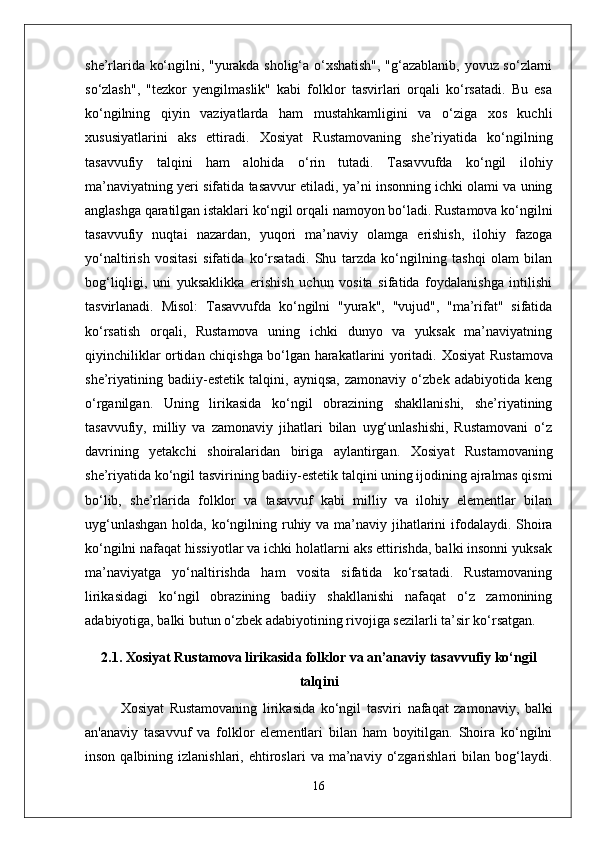 she’rlarida ko‘ngilni, "yurakda sholig‘a o‘xshatish", "g‘azablanib, yovuz so‘zlarni
so‘zlash",   "tezkor   yengilmaslik"   kabi   folklor   tasvirlari   orqali   ko‘rsatadi.   Bu   esa
ko‘ngilning   qiyin   vaziyatlarda   ham   mustahkamligini   va   o‘ziga   xos   kuchli
xususiyatlarini   aks   ettiradi.   Xosiyat   Rustamovaning   she’riyatida   ko‘ngilning
tasavvufiy   talqini   ham   alohida   o‘rin   tutadi.   Tasavvufda   ko‘ngil   ilohiy
ma’naviyatning yeri  sifatida tasavvur etiladi, ya’ni insonning ichki olami va uning
anglashga qaratilgan istaklari ko‘ngil orqali namoyon bo‘ladi. Rustamova ko‘ngilni
tasavvufiy   nuqtai   nazardan,   yuqori   ma’naviy   olamga   erishish,   ilohiy   fazoga
yo‘naltirish   vositasi   sifatida   ko‘rsatadi.   Shu   tarzda   ko‘ngilning   tashqi   olam   bilan
bog‘liqligi,   uni   yuksaklikka   erishish   uchun   vosita   sifatida   foydalanishga   intilishi
tasvirlanadi.   Misol :   Tasavvufda   ko‘ngilni   "yurak",   "vujud",   "ma’rifat"   sifatida
ko‘rsatish   orqali,   Rustamova   uning   ichki   dunyo   va   yuksak   ma’naviyatning
qiyinchiliklar ortidan chiqishga bo‘lgan harakatlarini yoritadi.   Xosiyat Rustamova
she’riyatining   badiiy-estetik   talqini,   ayniqsa,   zamonaviy   o‘zbek   adabiyotida   keng
o‘rganilgan.   Uning   lirikasida   ko‘ngil   obrazining   shakllanishi,   she’riyatining
tasavvufiy,   milliy   va   zamonaviy   jihatlari   bilan   uyg‘unlashishi,   Rustamovani   o‘z
davrining   yetakchi   shoiralaridan   biriga   aylantirgan.   Xosiyat   Rustamovaning
she’riyatida  ko‘ngil  tasvirining badiiy-estetik talqini uning ijodining ajralmas qismi
bo‘lib,   she’rlarida   folklor   va   tasavvuf   kabi   milliy   va   ilohiy   elementlar   bilan
uyg‘unlashgan  holda,   ko‘ngil ning ruhiy va ma’naviy jihatlarini ifodalaydi. Shoira
ko‘ngilni nafaqat hissiyotlar va ichki holatlarni aks ettirishda, balki insonni yuksak
ma’naviyatga   yo‘naltirishda   ham   vosita   sifatida   ko‘rsatadi.   Rustamovaning
lirikasidagi   ko‘ngil   obrazining   badiiy   shakllanishi   nafaqat   o‘z   zamonining
adabiyotiga, balki butun o‘zbek adabiyotining rivojiga sezilarli ta’sir ko‘rsatgan.
2.1. Xosiyat Rustamova lirikasida folklor va an’anaviy tasavvufiy ko‘ngil
talqini
Xosiyat   Rustamovaning   lirikasida   ko‘ngil   tasviri   nafaqat   zamonaviy,   balki
an'anaviy   tasavvuf   va   folklor   elementlari   bilan   ham   boyitilgan.   Shoira   ko‘ngilni
inson  qalbining  izlanishlari,  ehtiroslari   va  ma’naviy  o‘zgarishlari  bilan  bog‘laydi.
16 