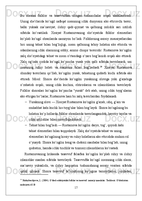 Bu   obrazni   folklor   va   tasavvufdan   olingan   tushunchalar   orqali   shakllantiradi.
Uning   she’rlarida   ko‘ngil   nafaqat   insonning   ichki   dunyosini   aks   ettiruvchi   tasvir,
balki   yuksak   ma’naviyat,   ilohiy   qadr-qiymat   va   qalbning   xolislik   sari   intilish
sifatida   ko‘rsatiladi.   Xosiyat   Rustamovaning   she’riyatida   folklor   elementlari
ko‘plab ko‘ngil obrazlarida namoyon bo‘ladi. Folklorning asosiy xususiyatlaridan
biri   uning   tabiat   bilan   bog‘liqligi,   inson   qalbining   tabiiy   holatini   aks   ettirishi   va
odamlarning ichki olamining oddiy, ammo chuqur tasviridir. Rustamova ko‘ngilni
xalq she’riyatidagi tabiat va inson o‘rtasidagi o‘zaro bog‘lanish orqali aks ettiradi.
Xalq   og‘zaki   ijodida   ko‘ngil   ko‘pincha   yurak   yoki   qalb   sifatida   tasvirlanadi,   uni
insonning   ruhiy   holati   va   mazmuni   bilan   bog‘lashadi. 10
  Xosiyat   Rustamova
shunday tasvirlarni qo‘llab, ko‘ngilni   yurak ,   tabiatning qudratli kuchi   sifatida aks
ettiradi.   Misol :   Shoira   she’rlarida   ko‘ngilni   yurakning   oloviga   yoki   g‘azabiga
o‘xshatish   orqali,   uning   ichki   kuchini,   ehtiroslarini   va   izlanishlarini   tasvirlaydi.
Folklor   shoiralari   ko‘ngilni   ko‘pincha   "yurak"   deb   atab,   uning   ichki   tuyg‘ularini
aks ettirgan bo‘lsalar, Rustamova ham bu xalq tasvirlaridan foydalanadi.
 Yurakning olovi  — Xosiyat Rustamova ko‘ngilni  g‘azab ,  ishq ,  g‘am  va 
muhabbat  kabi kuchli his-tuyg‘ular bilan bog‘laydi. Shoira ko‘ngilning bu 
holatini ko‘p hollarda folklor obrazlarida tasvirlanganidek, hayotiy tajriba va
ichki intilishlar bilan muvofiqlashtiradi.
 Tabiat bilan bog‘lash  — Rustamova ko‘ngilni  daryo ,  tog‘ ,  quyosh  kabi 
tabiat elementlari bilan taqqoslaydi. Xalq she’riyatida tabiat va uning 
elementlari ko‘ngilning hissiy va ruhiy holatlarini aks ettirishda muhim rol 
o‘ynaydi. Shoira ko‘ngilni keng va cheksiz manbalar bilan bog‘lab, uning 
qudratini, hamda ichki tinchlik va tinimsiz izlanishlarini ko‘rsatadi.
Rustamovaning   lirikasida   tasavvuf   falsafasi   ko‘ngilni   ko‘plab   ruhiy   va   ilohiy
izlanishlar  manbai  sifatida  tasvirlaydi.  Tasavvufda   ko‘ngil   insonning  ichki  olami ,
ma’naviy   yuksalishi ,   va   ilohiy   haqiqati ni   tushunishning   asosiy   vositasi   sifatida
qabul   qilinadi.   Shoira   tasavvuf   ta’limotining   ko‘pgina   tamoyillarini,   jumladan,
10
  Xudoyberdiyeva, L. (2004).  O‘zbek adabiyotida folklor va tasavvuf: nazariy masalalar . Toshkent: O‘zbekiston 
nashriyoti. 62-B
17 