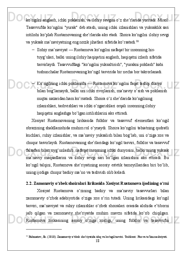 ko‘ngilni anglash ,  ichki poklanish , va  ilohiy sevgi ni o‘z she’rlarida yoritadi.   Misol :
Tasavvufda ko‘ngilni   "yurak"   deb atash, uning ichki izlanishlari va yuksaklik sari
intilishi ko‘plab Rustamovaning she’rlarida aks etadi. Shoira ko‘ngilni  ilohiy sevgi
va  yuksak ma’naviyat ning eng nozik jihatlari sifatida ko‘rsatadi. 11
 Ilohiy ma’naviyat  — Rustamova ko‘ngilni nafaqat bir insonning his-
tuyg‘ulari, balki uning  ilohiy haqiqati ni anglash,  haqiqatni izlash  sifatida 
tasvirlaydi. Tasavvufdagi "ko‘ngilni yuksaltirish", "yurakni poklash" kabi 
tushunchalar Rustamovaning ko‘ngil tasvirida bir necha bor takrorlanadi.
 Ko‘ngilning ichki poklanishi  — Rustamova ko‘ngilni faqat tashqi dunyo 
bilan bog‘lamaydi, balki uni ichki rivojlanish,  ma’naviy o‘sish  va  poklanish  
nuqtai nazaridan ham ko‘rsatadi. Shoira o‘z she’rlarida ko‘ngilning 
izlanishlari, tashvishlari va ichki o‘zgarishlari orqali insonning ilohiy 
haqiqatni anglashga bo‘lgan intilishlarini aks ettiradi.
Xosiyat   Rustamovaning   lirikasida   folklor   va   tasavvuf   elementlari   ko‘ngil
obrazining shakllanishida muhim rol o‘ynaydi. Shoira ko‘ngilni  tabiatning qudratli
kuchlari ,   ruhiy izlanishlar , va   ma’naviy yuksalish   bilan bog‘lab, uni o‘ziga xos va
chuqur tasvirlaydi. Rustamovaning she’rlaridagi ko‘ngil tasviri, folklor va tasavvuf
falsafasi bilan uyg‘unlashib, nafaqat insonning ichki dunyosini, balki uning yuksak
ma’naviy   maqsadlarini   va   ilohiy   sevgi   sari   bo‘lgan   izlanishini   aks   ettiradi.   Bu
ko‘ngil talqini, Rustamova she’riyatining asosiy estetik tamoyillaridan biri bo‘lib,
uning ijodiga chuqur badiiy ma’no va tashvish olib keladi.
2.2. Zamonaviy o‘zbek shoiralari lirikasida Xosiyat Rustamova ijodining o‘rni
Xosiyat   Rustamova   o‘zining   badiiy   va   ma’naviy   tasavvurlari   bilan
zamonaviy   o‘zbek   adabiyotida   o‘ziga   xos   o‘rin   tutadi.   Uning   lirikasidagi   ko‘ngil
tasviri,   ma’naviyat   va   ruhiy izlanishlar   o‘zbek  shoiralari  orasida  alohida e’tiborni
jalb   qilgan   va   zamonaviy   she’riyatda   muhim   mavzu   sifatida   ko‘rib   chiqilgan.
Rustamova   lirikasining   asosiy   o‘ziga   xosligi,   uning   folklor   va   tasavvuf ni
11
  Rahmatov, Sh. (2010).  Zamonaviy o‘zbek she’riyatida ishq va ko‘ngil tasviri . Toshkent: Fan va ta’lim nashriyoti.
18 