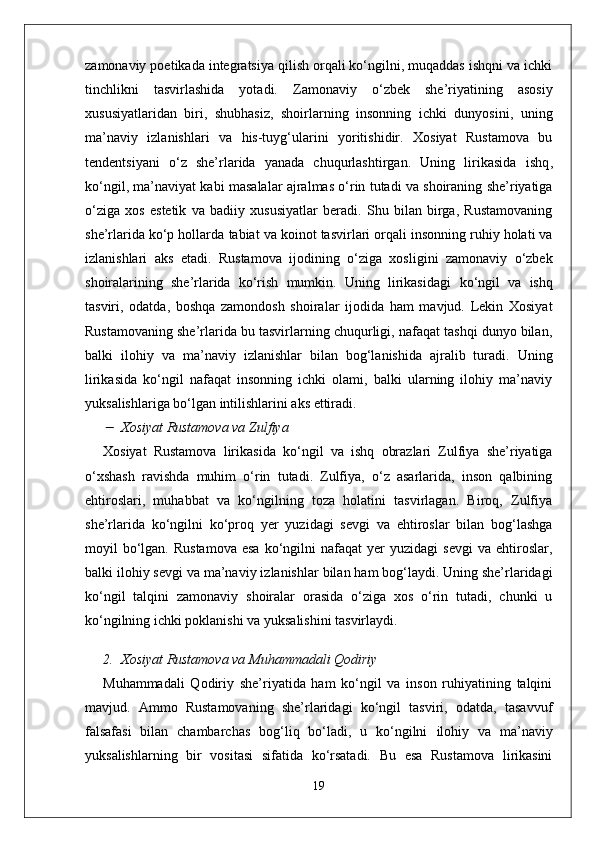 zamonaviy poetikada integratsiya qilish orqali ko‘ngilni, muqaddas ishqni va ichki
tinchlikni   tasvirlashida   yotadi.   Zamonaviy   o‘zbek   she’riyatining   asosiy
xususiyatlaridan   biri,   shubhasiz,   shoirlarning   insonning   ichki   dunyosini,   uning
ma’naviy   izlanishlari   va   his-tuyg‘ularini   yoritishidir.   Xosiyat   Rustamova   bu
tendentsiyani   o‘z   she’rlarida   yanada   chuqurlashtirgan.   Uning   lirikasida   ishq ,
ko‘ngil ,  ma’naviyat  kabi masalalar ajralmas o‘rin tutadi va shoiraning she’riyatiga
o‘ziga   xos   estetik   va   badiiy   xususiyatlar   beradi.   Shu   bilan   birga,   Rustamovaning
she’rlarida ko‘p hollarda  tabiat  va  koinot  tasvirlari orqali insonning ruhiy holati va
izlanishlari   aks   etadi.   Rustamova   ijodining   o‘ziga   xosligini   zamonaviy   o‘zbek
shoiralarining   she’rlarida   ko‘rish   mumkin.   Uning   lirikasidagi   ko‘ngil   va   ishq
tasviri,   odatda,   boshqa   zamondosh   shoiralar   ijodida   ham   mavjud.   Lekin   Xosiyat
Rustamovaning she’rlarida bu tasvirlarning chuqurligi, nafaqat tashqi dunyo bilan,
balki   ilohiy   va   ma’naviy   izlanishlar   bilan   bog‘lanishida   ajralib   turadi.   Uning
lirikasida   ko‘ngil   nafaqat   insonning   ichki   olami,   balki   ularning   ilohiy   ma’naviy
yuksalishlariga bo‘lgan intilishlarini aks ettiradi.
Xosiyat Rustamova va Zulfiya
Xosiyat   Rustamova   lirikasida   ko‘ngil   va   ishq   obrazlari   Zulfiya   she’riyatiga
o‘xshash   ravishda   muhim   o‘rin   tutadi.   Zulfiya,   o‘z   asarlarida,   inson   qalbining
ehtiroslari,   muhabbat   va   ko‘ngilning   toza   holatini   tasvirlagan.   Biroq,   Zulfiya
she’rlarida   ko‘ngilni   ko‘proq   yer   yuzidagi   sevgi   va   ehtiroslar   bilan   bog‘lashga
moyil   bo‘lgan.  Rustamova  esa  ko‘ngilni  nafaqat  yer  yuzidagi  sevgi   va  ehtiroslar,
balki  ilohiy sevgi  va  ma’naviy izlanishlar  bilan ham bog‘laydi. Uning she’rlaridagi
ko‘ngil   talqini   zamonaviy   shoiralar   orasida   o‘ziga   xos   o‘rin   tutadi,   chunki   u
ko‘ngilning ichki poklanishi va yuksalishini tasvirlaydi.
2. Xosiyat Rustamova va Muhammadali Qodiriy
Muhammadali   Qodiriy   she’riyatida   ham   ko‘ngil   va   inson   ruhiyatining   talqini
mavjud.   Ammo   Rustamovaning   she’rlaridagi   ko‘ngil   tasviri,   odatda,   tasavvuf
falsafasi   bilan   chambarchas   bog‘liq   bo‘ladi,   u   ko‘ngilni   ilohiy   va   ma’naviy
yuksalishlarning   bir   vositasi   sifatida   ko‘rsatadi.   Bu   esa   Rustamova   lirikasini
19 