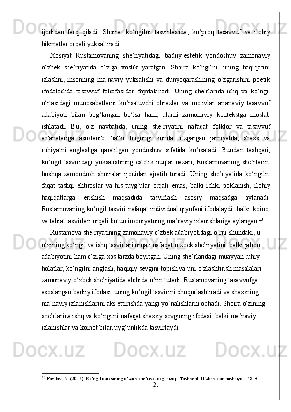 ijodidan   farq   qiladi.   Shoira,   ko‘ngilni   tasvirlashda,   ko‘proq   tasavvuf   va   ilohiy
hikmatlar  orqali yuksaltiradi.
Xosiyat   Rustamovaning   she’riyatidagi   badiiy-estetik   yondoshuv   zamonaviy
o‘zbek   she’riyatida   o‘ziga   xoslik   yaratgan.   Shoira   ko‘ngilni,   uning   haqiqatini
izlashni,   insonning   ma’naviy   yuksalishi   va   dunyoqarashining   o‘zgarishini   poetik
ifodalashda   tasavvuf   falsafasidan   foydalanadi.   Uning   she’rlarida   ishq   va   ko‘ngil
o‘rtasidagi   munosabatlarni   ko‘rsatuvchi   obrazlar   va   motivlar   an'anaviy   tasavvuf
adabiyoti   bilan   bog‘langan   bo‘lsa   ham,   ularni   zamonaviy   kontekstga   moslab
ishlatadi.   Bu,   o‘z   navbatida,   uning   she’riyatini   nafaqat   folklor   va   tasavvuf
an'analariga   asoslanib,   balki   bugungi   kunda   o‘zgargan   jamiyatda,   shaxs   va
ruhiyatni   anglashga   qaratilgan   yondoshuv   sifatida   ko‘rsatadi.   Bundan   tashqari,
ko‘ngil   tasviridagi   yuksalishning   estetik   nuqtai   nazari,   Rustamovaning   she’rlarini
boshqa   zamondosh   shoiralar   ijodidan   ajratib   turadi.   Uning   she’riyatida   ko‘ngilni
faqat   tashqi   ehtiroslar   va   his-tuyg‘ular   orqali   emas,   balki   ichki   poklanish,   ilohiy
haqiqatlarga   erishish   maqsadida   tasvirlash   asosiy   maqsadga   aylanadi.
Rustamovaning ko‘ngil tasviri nafaqat individual qiyofani ifodalaydi, balki   koinot
va  tabiat  tasvirlari orqali butun insoniyatning ma’naviy izlanishlariga aylangan. 13
Rustamova she’riyatining zamonaviy o‘zbek adabiyotidagi o‘rni shundaki, u 
o‘zining  ko‘ngil  va  ishq  tasvirlari orqali nafaqat o‘zbek she’riyatini, balki jahon 
adabiyotini ham o‘ziga xos tarzda boyitgan. Uning she’rlaridagi muayyan ruhiy 
holatlar, ko‘ngilni anglash, haqiqiy sevgini topish va uni o‘zlashtirish masalalari 
zamonaviy o‘zbek she’riyatida alohida o‘rin tutadi.   Rustamovaning tasavvufga 
asoslangan badiiy ifodasi, uning  ko‘ngil  tasvirini chuqurlashtiradi va shaxsning 
ma’naviy izlanishlarini aks ettirishda yangi yo‘nalishlarni ochadi. Shoira o‘zining 
she’rlarida ishq va ko‘ngilni nafaqat shaxsiy sevgining ifodasi, balki  ma’naviy 
izlanishlar  va  koinot bilan uyg‘unlik da tasvirlaydi.
13
  Fozilov, N. (2015).  Ko‘ngil obrazining o‘zbek she’riyatidagi rivoji . Toshkent: O‘zbekiston nashriyoti. 48-B
21 
