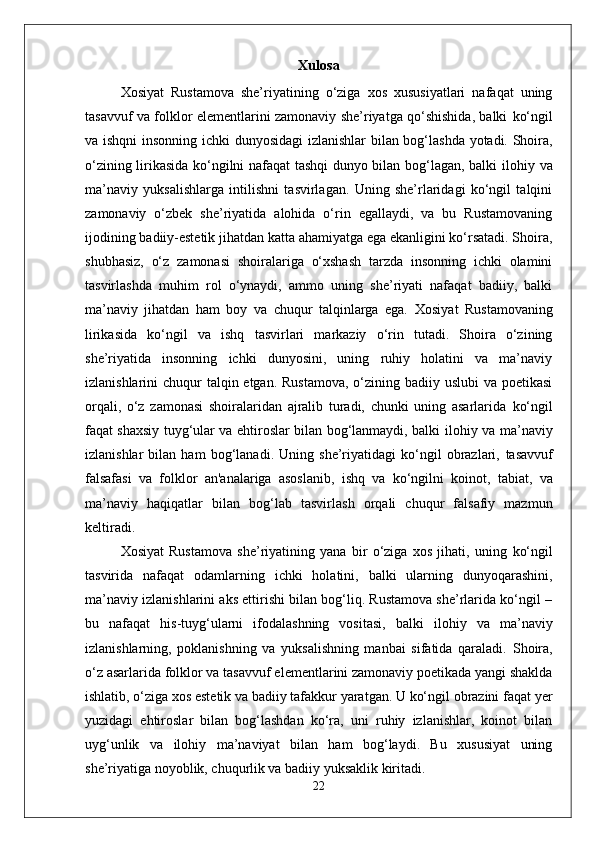 Xulosa
Xosiyat   Rustamova   she’riyatining   o‘ziga   xos   xususiyatlari   nafaqat   uning
tasavvuf va folklor elementlarini zamonaviy she’riyatga qo‘shishida, balki   ko‘ngil
va   ishq ni insonning   ichki dunyosidagi izlanishlar   bilan bog‘lashda yotadi. Shoira,
o‘zining lirikasida ko‘ngilni nafaqat tashqi dunyo bilan bog‘lagan, balki   ilohiy   va
ma’naviy   yuksalishlarga   intilishni   tasvirlagan.   Uning   she’rlaridagi   ko‘ngil   talqini
zamonaviy   o‘zbek   she’riyatida   alohida   o‘rin   egallaydi,   va   bu   Rustamovaning
ijodining  badiiy-estetik  jihatdan katta ahamiyatga ega ekanligini ko‘rsatadi. Shoira,
shubhasiz,   o‘z   zamonasi   shoiralariga   o‘xshash   tarzda   insonning   ichki   olamini
tasvirlashda   muhim   rol   o‘ynaydi,   ammo   uning   she’riyati   nafaqat   badiiy,   balki
ma’naviy   jihatdan   ham   boy   va   chuqur   talqinlarga   ega.   Xosiyat   Rustamovaning
lirikasida   ko‘ngil   va   ishq   tasvirlari   markaziy   o‘rin   tutadi.   Shoira   o‘zining
she’riyatida   insonning   ichki   dunyosini,   uning   ruhiy   holatini   va   ma’naviy
izlanishlarini chuqur  talqin etgan. Rustamova, o‘zining badiiy uslubi  va poetikasi
orqali,   o‘z   zamonasi   shoiralaridan   ajralib   turadi,   chunki   uning   asarlarida   ko‘ngil
faqat shaxsiy tuyg‘ular va ehtiroslar bilan bog‘lanmaydi, balki   ilohiy   va   ma’naviy
izlanishlar   bilan   ham   bog‘lanadi.   Uning   she’riyatidagi   ko‘ngil   obrazlari,   tasavvuf
falsafasi   va   folklor   an'analariga   asoslanib,   ishq   va   ko‘ngil ni   koinot ,   tabiat ,   va
ma’naviy   haqiqatlar   bilan   bog‘lab   tasvirlash   orqali   chuqur   falsafiy   mazmun
keltiradi.
Xosiyat   Rustamova   she’riyatining   yana   bir   o‘ziga   xos   jihati,   uning   ko‘ngil
tasvirida   nafaqat   odamlarning   ichki   holatini,   balki   ularning   dunyoqarashini,
ma’naviy izlanishlarini aks ettirishi bilan bog‘liq. Rustamova she’rlarida ko‘ngil –
bu   nafaqat   his-tuyg‘ularni   ifodalashning   vositasi,   balki   ilohiy   va   ma’naviy
izlanishlarning,   poklanishning   va   yuksalishning   manbai   sifatida   qaraladi.   Shoira,
o‘z asarlarida  folklor  va  tasavvuf  elementlarini zamonaviy poetikada yangi shaklda
ishlatib, o‘ziga xos estetik va badiiy tafakkur yaratgan. U ko‘ngil obrazini faqat yer
yuzidagi   ehtiroslar   bilan   bog‘lashdan   ko‘ra,   uni   ruhiy   izlanishlar,   koinot   bilan
uyg‘unlik   va   ilohiy   ma’naviyat   bilan   ham   bog‘laydi.   Bu   xususiyat   uning
she’riyatiga noyoblik, chuqurlik va badiiy yuksaklik kiritadi.
22 