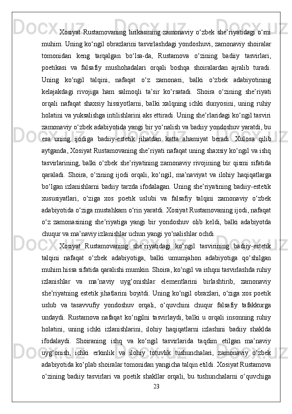 Xosiyat   Rustamovaning   lirikasining   zamonaviy   o‘zbek   she’riyatidagi   o‘rni
muhim. Uning ko‘ngil obrazlarini tasvirlashdagi yondoshuvi, zamonaviy shoiralar
tomonidan   keng   tarqalgan   bo‘lsa-da,   Rustamova   o‘zining   badiiy   tasvirlari,
poetikasi   va   falsafiy   mushohadalari   orqali   boshqa   shoiralardan   ajralib   turadi.
Uning   ko‘ngil   talqini,   nafaqat   o‘z   zamonasi,   balki   o‘zbek   adabiyotining
kelajakdagi   rivojiga   ham   salmoqli   ta’sir   ko‘rsatadi.   Shoira   o‘zining   she’riyati
orqali   nafaqat   shaxsiy   hissiyotlarni,   balki   xalqning   ichki   dunyosini,   uning   ruhiy
holatini va yuksalishga intilishlarini aks ettiradi. Uning she’rlaridagi ko‘ngil tasviri
zamonaviy o‘zbek adabiyotida yangi bir yo‘nalish va badiiy yondoshuv yaratdi, bu
esa   uning   ijodiga   badiiy-estetik   jihatdan   katta   ahamiyat   beradi.   Xulosa   qilib
aytganda, Xosiyat Rustamovaning she’riyati nafaqat uning shaxsiy ko‘ngil va ishq
tasvirlarining,   balki   o‘zbek   she’riyatining   zamonaviy   rivojining   bir   qismi   sifatida
qaraladi.   Shoira,   o‘zining   ijodi   orqali,   ko‘ngil ,   ma’naviyat   va   ilohiy   haqiqatlarga
bo‘lgan  izlanishlarni   badiiy  tarzda   ifodalagan.   Uning  she’riyatining  badiiy-estetik
xususiyatlari,   o‘ziga   xos   poetik   uslubi   va   falsafiy   talqini   zamonaviy   o‘zbek
adabiyotida o‘ziga mustahkam o‘rin yaratdi. Xosiyat Rustamovaning ijodi, nafaqat
o‘z   zamonasining   she’riyatiga   yangi   bir   yondoshuv   olib   keldi,   balki   adabiyotda
chuqur va ma’naviy izlanishlar uchun yangi yo‘nalishlar ochdi.
Xosiyat   Rustamovaning   she’riyatidagi   ko‘ngil   tasvirining   badiiy-estetik
talqini   nafaqat   o‘zbek   adabiyotiga,   balki   umumjahon   adabiyotiga   qo‘shilgan
muhim hissa sifatida qaralishi mumkin. Shoira, ko‘ngil va ishqni tasvirlashda ruhiy
izlanishlar   va   ma’naviy   uyg‘onishlar   elementlarini   birlashtirib,   zamonaviy
she’riyatning estetik jihatlarini boyitdi. Uning ko‘ngil obrazlari, o‘ziga xos poetik
uslub   va   tasavvufiy   yondoshuv   orqali,   o‘quvchini   chuqur   falsafiy   tafakkurga
undaydi.   Rustamova   nafaqat   ko‘ngilni   tasvirlaydi,   balki   u   orqali   insonning   ruhiy
holatini,   uning   ichki   izlanishlarini,   ilohiy   haqiqatlarni   izlashini   badiiy   shaklda
ifodalaydi.   Shoiraning   ishq   va   ko‘ngil   tasvirlarida   taqdim   etilgan   ma’naviy
uyg‘onish,   ichki   erkinlik   va   ilohiy   totuvlik   tushunchalari,   zamonaviy   o‘zbek
adabiyotida ko‘plab shoiralar tomonidan yangicha talqin etildi. Xosiyat Rustamova
o‘zining   badiiy   tasvirlari   va   poetik   shakllar   orqali,   bu   tushunchalarni   o‘quvchiga
23 