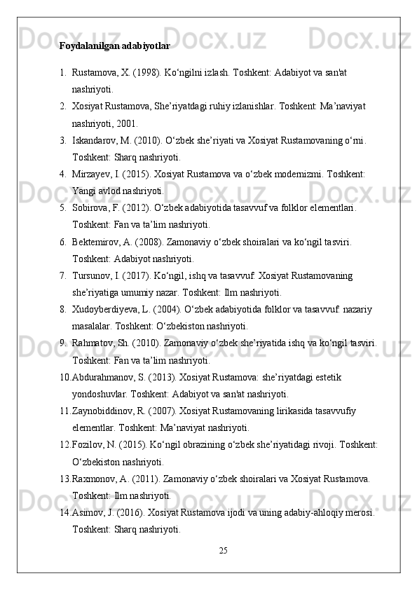 Foydalanilgan adabiyotlar
1. Rustamova, X. (1998).  Ko‘ngilni izlash . Toshkent: Adabiyot va san'at 
nashriyoti.
2. Xosiyat Rustamova,  She’riyatdagi ruhiy izlanishlar . Toshkent: Ma’naviyat 
nashriyoti, 2001.
3. Iskandarov, M. (2010).  O‘zbek she’riyati va Xosiyat Rustamovaning o‘rni . 
Toshkent: Sharq nashriyoti.
4. Mirzayev, I. (2015).  Xosiyat Rustamova va o‘zbek modernizmi . Toshkent: 
Yangi avlod nashriyoti.
5. Sobirova, F. (2012).  O‘zbek adabiyotida tasavvuf va folklor elementlari . 
Toshkent: Fan va ta’lim nashriyoti.
6. Bektemirov, A. (2008).  Zamonaviy o‘zbek shoiralari va ko‘ngil tasviri . 
Toshkent: Adabiyot nashriyoti.
7. Tursunov, I. (2017).  Ko‘ngil, ishq va tasavvuf: Xosiyat Rustamovaning 
she’riyatiga umumiy nazar . Toshkent: Ilm nashriyoti.
8. Xudoyberdiyeva, L. (2004).  O‘zbek adabiyotida folklor va tasavvuf: nazariy 
masalalar . Toshkent: O‘zbekiston nashriyoti.
9. Rahmatov, Sh. (2010).  Zamonaviy o‘zbek she’riyatida ishq va ko‘ngil tasviri . 
Toshkent: Fan va ta’lim nashriyoti.
10. Abdurahmanov, S. (2013).  Xosiyat Rustamova: she’riyatdagi estetik 
yondoshuvlar . Toshkent: Adabiyot va san'at nashriyoti.
11. Zaynobiddinov, R. (2007).  Xosiyat Rustamovaning lirikasida tasavvufiy 
elementlar . Toshkent: Ma’naviyat nashriyoti.
12. Fozilov, N. (2015).  Ko‘ngil obrazining o‘zbek she’riyatidagi rivoji . Toshkent: 
O‘zbekiston nashriyoti.
13. Raxmonov, A. (2011).  Zamonaviy o‘zbek shoiralari va Xosiyat Rustamova . 
Toshkent: Ilm nashriyoti.
14. Asimov, J. (2016).  Xosiyat Rustamova ijodi va uning adabiy-ahloqiy merosi . 
Toshkent: Sharq nashriyoti.
25 