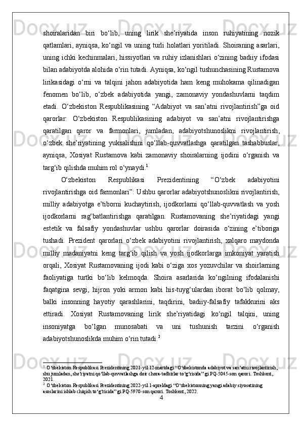 shoiralaridan   biri   bo‘lib,   uning   lirik   she’riyatida   inson   ruhiyatining   nozik
qatlamlari,  ayniqsa,  ko‘ngil  va  uning turli  holatlari  yoritiladi.  Shoiraning  asarlari,
uning ichki  kechinmalari, hissiyotlari  va ruhiy izlanishlari  o‘zining badiiy ifodasi
bilan adabiyotda alohida o‘rin tutadi. Ayniqsa, ko‘ngil tushunchasining Rustamova
lirikasidagi   o‘rni   va   talqini   jahon   adabiyotida   ham   keng   muhokama   qilinadigan
fenomen   bo‘lib,   o‘zbek   adabiyotida   yangi,   zamonaviy   yondashuvlarni   taqdim
etadi.   O‘zbekiston   Respublikasining   “Adabiyot   va   san’atni   rivojlantirish”ga   oid
qarorlar :   O‘zbekiston   Respublikasining   adabiyot   va   san’atni   rivojlantirishga
qaratilgan   qaror   va   farmonlari,   jumladan,   adabiyotshunoslikni   rivojlantirish ,
o‘zbek   she’riyatining   yuksalishini   qo‘llab-quvvatlashga   qaratilgan   tashabbuslar,
ayniqsa,   Xosiyat   Rustamova   kabi   zamonaviy   shoiralarning   ijodini   o‘rganish   va
targ‘ib qilishda muhim rol o‘ynaydi. 1
O‘zbekiston   Respublikasi   Prezidentining   “O‘zbek   adabiyotini
rivojlantirishga oid farmonlari” : Ushbu qarorlar adabiyotshunoslikni rivojlantirish,
milliy   adabiyotga   e’tiborni   kuchaytirish,   ijodkorlarni   qo‘llab-quvvatlash   va   yosh
ijodkorlarni   rag‘batlantirishga   qaratilgan.   Rustamovaning   she’riyatidagi   yangi
estetik   va   falsafiy   yondashuvlar   ushbu   qarorlar   doirasida   o‘zining   e’tiboriga
tushadi.   Prezident   qarorlari   o‘zbek   adabiyotini   rivojlantirish,   xalqaro   maydonda
milliy   madaniyatni   keng   targ‘ib   qilish   va   yosh   ijodkorlarga   imkoniyat   yaratish
orqali,   Xosiyat   Rustamovaning   ijodi   kabi   o‘ziga   xos   yozuvchilar   va   shoirlarning
faoliyatiga   turtki   bo‘li b   kelmoqda.   Shoira   asarlarida   ko‘ngilning   ifodalanishi
faqatgina   sevgi,   hijron   yoki   armon   kabi   his-tuyg‘ulardan   iborat   bo‘lib   qolmay,
balki   insonning   hayotiy   qarashlarini,   taqdirini,   badiiy-falsafiy   tafakkurini   aks
ettiradi.   Xosiyat   Rustamovaning   lirik   she’riyatidagi   ko‘ngil   talqini,   uning
insoniyatga   bo‘lgan   munosabati   va   uni   tushunish   tarzini   o‘rganish
adabiyotshunoslikda muhim o‘rin tutadi. 2
1
  O‘zbekiston Respublikasi Prezidentining 2021-yil 12-martdagi “O‘zbekistonda adabiyot va san’atni rivojlantirish, 
shu jumladan, she’riyatni qo‘llab-quvvatlashga doir chora-tadbirlar to‘g‘risida” gi PQ-5045-son qarori. Toshkent, 
2021.
2
  O‘zbekiston Respublikasi Prezidentining 2022-yil 1-apreldagi “O‘zbekistonning yangi adabiy siyosatining 
asoslarini ishlab chiqish to‘g‘risida” gi PQ-5970-son qarori. Toshkent, 2022.
4 