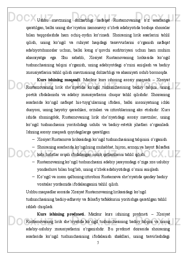 Ushbu   mavzuning   dolzarbligi   nafaqat   Rustamovaning   o‘z   asarlariga
qaratilgan, balki uning she’riyatini zamonaviy o‘zbek adabiyotida boshqa shoiralar
bilan   taqqoslashda   ham   ochiq-oydin   ko‘rinadi.   Shoiraning   lirik   asarlarini   tahlil
qilish,   uning   ko‘ngil   va   ruhiyat   haqidagi   tasavvurlarini   o‘rganish   nafaqat
adabiyotshunoslar   uchun,   balki   keng   o‘quvchi   auditoriyasi   uchun   ham   muhim
ahamiyatga   ega.   Shu   sababli,   Xosiyat   Rustamovaning   lirikasida   ko‘ngil
tushunchasining   talqini   o‘rganish,   uning   adabiyotdagi   o‘rnini   aniqlash   va   badiiy
xususiyatlarini tahlil qilish mavzusining dolzarbligi va ahamiyati oshib bormoqda.
Kurs   ishining   maqsadi .   Mazkur   kurs   ishining   asosiy   maqsadi   –   Xosiyat
Rustamovaning   lirik   she’riyatida   ko‘ngil   tushunchasining   badiiy   talqini,   uning
poetik   ifodalanishi   va   adabiy   xususiyatlarini   chuqur   tahlil   qilishdir.   Shoiraning
asarlarida   ko‘ngil   nafaqat   his-tuyg‘ularning   ifodasi,   balki   insoniyatning   ichki
dunyosi,   uning   hayotiy   qarashlari,   orzulari   va   iztiroblarining   aks   etishidir.   Kurs
ishida   shuningdek,   Rustamovaning   lirik   she’riyatidagi   asosiy   mavzular,   uning
ko‘ngil   tushunchasini   yoritishdagi   uslubi   va   badiiy-estetik   jihatlari   o‘rganiladi.
Ishning asosiy maqsadi quyidagilarga qaratilgan:
 Xosiyat Rustamova lirikasidagi ko‘ngil tushunchasining talqinini o‘rganish.
 Shoiraning asarlarida ko‘ngilning muhabbat, hijron, armon va hayot falsafasi
kabi holatlar orqali ifodalangan nozik qatlamlarini tahlil qilish.
 Rustamovaning ko‘ngil tushunchasini adabiy jarayondagi o‘ziga xos uslubiy
yondashuvi bilan bog‘lab, uning o‘zbek adabiyotidagi o‘rnini aniqlash.
 Ko‘ngil va inson qalbining iztirobini Rustamova she’riyatida qanday badiiy 
vositalar yordamida ifodalanganini tahlil qilish.
Ushbu maqsadlar asosida Xosiyat Rustamovaning lirikasidagi ko‘ngil 
tushunchasining badiiy-adhaviy va falsafiy tafakkurini yoritishga qaratilgan tahlil 
ishlab chiqiladi.
Kurs   ishining   predmeti .   Mazkur   kurs   ishining   predmeti   –   Xosiyat
Rustamovaning   lirik   she’riyatida   ko‘ngil   tushunchasining   badiiy   talqini   va   uning
adabiy-uslubiy   xususiyatlarini   o‘rganishdir.   Bu   predmet   doirasida   shoiraning
asarlarida   ko‘ngil   tushunchasining   ifodalanish   shakllari,   uning   tasvirlashdagi
5 