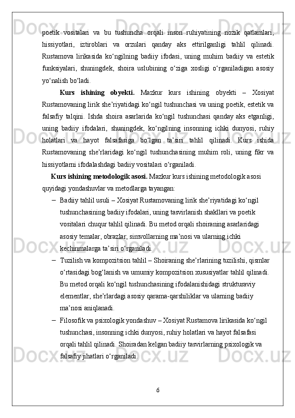 poetik   vositalari   va   bu   tushuncha   orqali   inson   ruhiyatining   nozik   qatlamlari,
hissiyotlari,   iztiroblari   va   orzulari   qanday   aks   ettirilganligi   tahlil   qilinadi.
Rustamova   lirikasida   ko‘ngil ning   badiiy   ifodasi,   uning   muhim   badiiy   va   estetik
funksiyalari,   shuningdek,   shoira   uslubining   o‘ziga   xosligi   o‘rganiladigan   asosiy
yo‘nalish bo‘ladi.
Kurs   ishining   obyekti .   Mazkur   kurs   ishining   obyekti   –   Xosiyat
Rustamovaning lirik she’riyatidagi ko‘ngil tushunchasi   va uning poetik, estetik va
falsafiy   talqini.   Ishda   shoira   asarlarida   ko‘ngil   tushunchasi   qanday   aks   etganligi,
uning   badiiy   ifodalari,   shuningdek,   ko‘ngil ning   insonning   ichki   dunyosi,   ruhiy
holatlari   va   hayot   falsafasiga   bo‘lgan   ta’siri   tahlil   qilinadi.   Kurs   ishida
Rustamovaning   she’rlaridagi   ko‘ngil   tushunchasining   muhim   roli,   uning   fikr   va
hissiyotlarni ifodalashdagi badiiy vositalari o‘rganiladi.
Kurs ishining metodologik asosi .  Mazkur kurs ishining metodologik asosi 
quyidagi yondashuvlar va metodlarga tayangan:
 Badiiy tahlil usuli  – Xosiyat Rustamovaning lirik she’riyatidagi  ko‘ngil  
tushunchasining badiiy ifodalari, uning tasvirlanish shakllari va poetik 
vositalari chuqur tahlil qilinadi. Bu metod orqali shoiraning asarlaridagi 
asosiy temalar, obrazlar, simvollarning ma’nosi va ularning ichki 
kechinmalarga ta’siri o‘rganiladi.
 Tuzilish va kompozitsion tahlil  – Shoiraning she’rlarining tuzilishi, qismlar 
o‘rtasidagi bog‘lanish va umumiy kompozitsion xususiyatlar tahlil qilinadi. 
Bu metod orqali  ko‘ngil  tushunchasining ifodalanishidagi strukturaviy 
elementlar, she’rlardagi asosiy qarama-qarshiliklar va ularning badiiy 
ma’nosi aniqlanadi.
 Filosofik va psixologik yondashuv  – Xosiyat Rustamova lirikasida  ko‘ngil  
tushunchasi, insonning ichki dunyosi, ruhiy holatlari va hayot falsafasi 
orqali tahlil qilinadi. Shoiradan kelgan badiiy tasvirlarning psixologik va 
falsafiy jihatlari o‘rganiladi.
6 