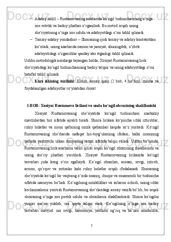  Adabiy tahlil  – Rustamovaning asarlarida  ko‘ngil  tushunchasining o‘ziga 
xos estetik va badiiy jihatlari o‘rganiladi. Bu metod orqali uning 
she’riyatining o‘ziga xos uslubi va adabiyotdagi o‘rni tahlil qilinadi.
 Tarixiy-adabiy yondashuv  – Shoiraning ijodi tarixiy va adabiy kontekstdan 
ko‘riladi, uning asarlarida zamon va jamiyat, shuningdek, o‘zbek 
adabiyotidagi o‘zgarishlar qanday aks etganligi tahlil qilinadi.
Ushbu metodologik asoslarga tayangan holda, Xosiyat Rustamovaning lirik 
she’riyatidagi  ko‘ngil  tushunchasining badiiy talqini va uning adabiyotdagi o‘rni 
batafsil tahlil qilinadi.
Kurs   ishining   tuzilishi:   Kirish,   asosiy   qism   (2   bob,   4   bo‘lim),   xulosa   va
foydalanilgan adabiyotlar ro‘yxatidan iborat.
I-BOB: Xosiyat Rustamova lirikasi va unda ko‘ngil obrazining shakllanishi
Xosiyat   Rustamovaning   she’riyatida   ko‘ngil   tushunchasi   markaziy
mavzulardan   biri   sifatida   ajralib   turadi.   Shoira   lirikasi   ko‘pincha   ichki   iztiroblar,
ruhiy   holatlar   va   inson   qalbining   nozik   qatlamlari   haqida   so‘z   yuritadi.   Ko‘ngil
Rustamovaning   she’rlarida   nafaqat   his-tuyg‘ularning   ifodasi,   balki   insonning
qalbida yashovchi   ulkan dunyoning  ramzi   sifatida  talqin etiladi.  Ushbu  bo‘limda,
Rustamovaning lirik asarlarini tahlil qilish orqali ko‘ngil obrazining shakllanishi va
uning   she’riy   jihatlari   yoritiladi.   Xosiyat   Rustamovaning   lirikasida   ko‘ngil
tasvirlari   juda   keng   o‘rin   egallaydi.   Ko‘ngil   obrazlari,   asosan,   sevgi,   iztirob,
armon,   qo‘rquv   va   xotiralar   kabi   ruhiy   holatlar   orqali   ifodalanadi.   Shoiraning
she’riyatida  ko‘ngil  bir vaqtning o‘zida noaniq, chuqur va muammoli bir tushuncha
sifatida namoyon bo‘ladi. Ko‘ngilning nozikliklari va sirlarini ochish, uning ichki
kechinmalarini yoritish Rustamovaning she’rlaridagi asosiy vazifa bo‘lib, bu orqali
shoiraning o‘ziga xos poetik uslubi  va obrazlarini  shakllantiradi.   Shoira   ko‘ngil ni
yuqori   ma’no   yuklab,   uni   qayta   talqin   etadi.   Ko‘ngilning   o‘ziga   xos   badiiy
tasvirlari   mavjud:   uni   sevgi,   harmoniya,   yashirin   og‘riq   va   ba’zan   umidsizlik,
7 