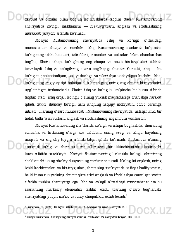 xayolot   va   orzular   bilan   bog‘liq   ko‘rinishlarda   taqdim   etadi. 3
  Rustamovaning
she’riyatida   ko‘ngil   shakllanishi   —   his-tuyg‘ularni   anglash   va   ifodalashning
murakkab jarayoni sifatida ko‘rinadi.
Xosiyat   Rustamovaning   she’riyatida   ishq   va   ko‘ngil   o‘rtasidagi
munosabatlar   chuqur   va   nozikdir.   Ishq,   Rustamovaning   asarlarida   ko‘pincha
ko‘ngilning   ichki   holatlari,   iztiroblari,   armanlari   va   xotiralari   bilan   chambarchas
bog‘liq.   Shoira   ishqni   ko‘ngilning   eng   chuqur   va   nozik   his-tuyg‘ulari   sifatida
tasvirlaydi.   Ishq   va   ko‘ngilning   o‘zaro   bog‘liqligi   shundan   iboratki,   ishq   —   bu
ko‘ngilni   jonlantiradigan,   uni   yashashga   va   izlanishga   undaydigan   kuchdir.   Ishq,
ko‘ngilning  eng  yuqarigi   holatiga  olib  boradigan,   uning  eng  chuqur  hissiyotlarini
uyg‘otadigan   tushunchadir.   Shoira   ishq   va   ko‘ngilni   ko‘pincha   bir   butun   sifatida
taqdim etadi: ishq orqali ko‘ngil o‘zining yuksak maqsadlariga erishishga harakat
qiladi,   xuddi   shunday   ko‘ngil   ham   ishqning   haqiqiy   mohiyatini   ochib   berishga
intiladi. Ularning o‘zaro munosabati, Rustamovaning she’riyatida, nafaqat ichki bir
holat, balki tasavvurlarni anglash va ifodalashning eng muhim vositasidir.
Xosiyat Rustamovaning she’rlarida  ko‘ngil  va  ishq ni bog‘lashda, shoiraning
romantik   va   lirikaning   o‘ziga   xos   uslublari,   uning   sevgi   va   ishqni   hayotning
maqsadi   va   eng   oliy   tuyg‘u   sifatida   talqin   qilishi   ko‘rinadi.   Rustamova   o‘zining
asarlarida ko‘ngil va ishqni bir-birini to‘ldiruvchi, biri ikkinchisini shakllantiruvchi
kuch   sifatida   tasvirlaydi.   Xosiyat   Rustamovaning   lirikasida   ko‘ngil   obrazining
shakllanishi uning she’riy dunyosining markazida turadi. Ko‘ngilni anglash, uning
ichki kechinmalari va his-tuyg‘ulari, shoiraning she’riyatida nafaqat badiiy vosita,
balki inson ruhiyatining chuqur qirralarini anglash va ifodalashga qaratilgan vosita
sifatida   muhim   ahamiyatga   ega.   Ishq   va   ko‘ngil   o‘rtasidagi   munosabatlar   esa   bu
asarlarning   markaziy   elementini   tashkil   etadi,   ularning   o‘zaro   bog‘lanishi
she’riyatdagi yuqori ma’no va ruhiy chuqurlikni ochib beradi. 4
3
 Rustamova, X. (1998).  Ko‘ngilni izlash . Toshkent: Adabiyot va san'at nashriyoti. 54-B
4
  Xosiyat Rustamova,  She’riyatdagi ruhiy izlanishlar . Toshkent: Ma’naviyat nashriyoti, 2001. 41-B
8 