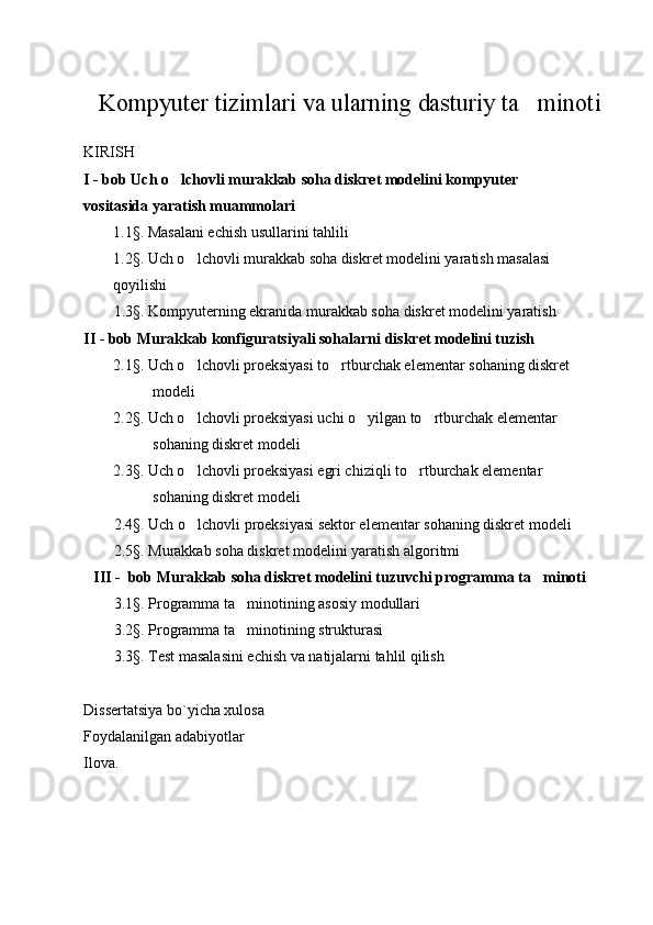 Kompyuter tizimlari va ularning dasturiy ta minoti
KIRISH
I - bob Uch o lchovli murakkab soha diskret modelini kompyuter 	

vositasida yaratish muammolari
1.1§. Masalani echish usullarini tahlili
1.2§. Uch o lchovli murakkab soha diskret modelini yaratish masalasi 	

qoyilishi
1.3§. Kompyuterning ekranida murakkab soha diskret modelini yaratish
II - bob Murakkab konfiguratsiyali sohalarni diskret modelini tuzish
2.1§. Uch o lchovli proeksiyasi to rtburchak elementar sohaning diskret 
 
modeli 
2.2§. Uch o lchovli proeksiyasi uchi o yilgan to rtburchak elementar 
  
sohaning diskret modeli
2.3§. Uch o lchovli proeksiyasi egri chiziqli to rtburchak elementar 
 
sohaning diskret modeli
2.4§. Uch o lchovli proeksiyasi sektor elementar sohaning diskret modeli 

2.5§. Murakkab soha diskret modelini yaratish algoritmi
III -  bob Murakkab soha diskret modelini tuzuvchi programma ta minoti	

3.1§. Programma ta minotining asosiy modullari	
  
3.2§. Programma ta minotining strukturasi

3.3§. Test masalasini echish va natijalarni tahlil qilish
Dissertatsiya bo`yicha xulosa
Foydalanilgan adabiyotlar
Ilova. 