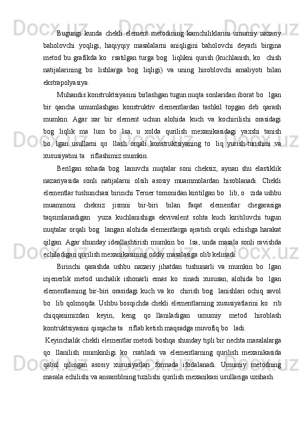 Bugungi   kunda   chekli   element   metodining   kamchiliklarini   umumiy   nazariy
baholovchi   yoqligi,   haqiyqiy   masalalarni   aniqligini   baholovchi   deyarli   birgina
metod bu grafikda ko rsatilgan turga bog liqlikni qurish (kuchlanish, ko chish  
natijalarining   bo lishlarga   bog liqligi)   va   uning   hisoblovchi   amaliyoti   bilan	
 
ekstrapolyasiya.
Muhandis konstruktsiyasini birlashgan tugun nuqta sonlaridan iborat bo lgan	

bir   qancha   umumlashgan   konstruktiv   elementlardan   tashkil   topgan   deb   qarash
mumkin.   Agar   xar   bir   element   uchun   alohida   kuch   va   kochirilishi   orasidagi
bog liqlik   ma lum   bo lsa,   u   xolda   qurilish   mexanikasidagi   yaxshi   tanish	
  
bo lgan   usullarni   qo llash   orqali   konstruktsiyaning   to liq   yurish-turishini   va
  
xususiyatini ta riflashimiz mumkin.	

Berilgan   sohada   bog lanuvchi   nuqtalar   soni   cheksiz,   aynan   shu   elastiklik	

nazariyasida   sonli   natijalarni   olsih   asosiy   muammolardan   hisoblanadi.   Chekli
elementlar tushunchasi birinchi Terner tomonidan kiritilgan bo lib, o zida ushbu	
 
muammoni   cheksiz   jismni   bir-biri   bilan   faqat   elementlar   chegarasiga
taqsimlanadigan     yuza   kuchlanishiga   ekvivalent   sohta   kuch   kiritiluvchi   tugun
nuqtalar   orqali   bog langan   alohida   elementlarga   ajratish   orqali   echishga   harakat	

qilgan. Agar  shunday ideallashtirish  mumkin bo lsa, unda masala  sonli  ravishda	

echiladigan qurilish mexanikasining oddiy masalasiga olib kelinadi.
Birinchi   qarashda   ushbu   nazariy   jihatdan   tushunarli   va   mumkin   bo lgan	

injenerlik   metod   unchalik   ishonarli   emas   ko rinadi   xususan,   alohida   bo lgan	
 
elementlarning   bir-biri   orasidagi   kuch   va   ko chirish   bog lanishlari   ochiq   savol
 
bo lib qolmoqda. Ushbu bosqichda chekli  elementlarning xususiyatlarini  ko rib	
 
chiqqanimizdan   keyin,   keng   qo llaniladigan   umumiy   metod   hisoblash	

kontruktsiyasini qisqacha ta riflab ketish maqsadga muvofiq bo ladi.	
 
 Keyinchalik chekli elementlar metodi boshqa shunday tipli bir nechta masalalarga
qo llanilish   mumkinligi   ko rsatiladi   va   elementlarning   qurilish   mexanikasida	
 
qabul   qilingan   asosiy   xususiyatlari   formada   ifodalanadi.   Umumiy   metodning
masala echilishi va ansamblning tuzilishi qurilish mexanikasi usullariga uxshash.  