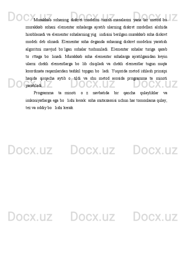 Murakkab   sohaning   diskret   modelini   tuzish   masalasini   yana   bir   metod   bu
murakkab   sohani   elementar   sohalarga   ajratib   ularning   diskret   modellari   alohida
hisoblanadi va elementar sohalarning yig indisini berilgan murakkab soha diskret
modeli   deb   olinadi.   Elementar   soha   deganda   sohaning   diskret   modelini   yaratish
algoritmi   mavjud   bo`lgan   sohalar   tushuniladi.   Elementar   sohalar   turiga   qarab
to rttaga   bo linadi.   Murakkab   soha   elementar   sohalarga   ajratilganidan   keyin	
 
ularni   chekli   elementlarga   bo lib   chiqiladi   va   chekli   elementlar   tugun   nuqta	

koordinata  raqamlaridan  tashkil  topgan  bo ladi. Yuqorida metod  ishlash  prinsipi	

haqida   qisqacha   aytib   o tildi   va   shu   metod   asosida   programma   ta minoti	
 
yaratiladi.
Programma   ta minoti   o z   navbatida   bir   qancha   qulayliklar   va	
 
imkoniyatlarga ega bo lishi kerak: soha mutaxassisi uchun har tomonlama qulay,

tez va oddiy bo lishi kerak. 	
 