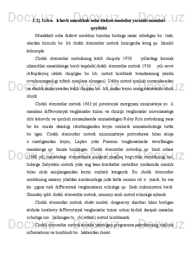 1.2 §.  Uch o lchovli murakkab soha diskret modelini yaratish masalasi
qoyilishi
Murakkab   soha   diskret   modelini   tuzishni   boshiga   nazar   soladigan   bo lsak,	

ulardan   birinchi   bo lib   chekli   elementlar   metodi   hozirgacha   keng   qo llanilib	
 
kelmoqda.
Chekli   elementlar   metodining   kelib   chiqishi   1950     yillardagi   kosmik	

izlanishlar masalalariga borib taqaladi(chekli elementlar metodi 1936   yili sovet	

itifoqidayoq   ishlab   chiqilgan   bo lib,   metod   hisoblash   texnikasining   yaxshi	

rivojlanmaganligi tufayli rivojlana olmagan). Ushbu metod qurilish mexanikasidan
va elastik nazariyasidan kelib chiqqan bo lib, undau keyin uning matematik isboti	

olindi.
Chekli   elementlar   metodi   1963  yil   potentsiyal   energiyani   miniizatsiya   yo li	

masalani   differentsiyal   tenglamalar   tizimi   va   chiziqli   tenglamalar   muvozanatiga
olib keluvchi va qurilish mexanikasida ommalashgan Reley Rits metodining yana
bir   ko rinishi   ekanligi   isbotlangandan   keyin   sezilardi   ommalashishiga   turtki	

bo lgan.   Chekli   elementlar   metodi   minimizatsiya   protsedurasi   bilan   aloqa	

o rnatilganidan   keyin,   Laplas   yoki   Puasson   tenglamalarida   tavsiflangan

masalariga   qo llanila   boshlagan.   Chekli   elementlar   metodini   qo llash   sohasi	
 
(1968   yil)   masaladagi   elementlarni   aniqlash   muallaq   bog'ichlar   metodining   biri,
bularga   Galyorkin   metodi   yoki   eng   kam   kvadratlar   metodlari   yordamida   osonlik
bilan   olish   aniqlanganidan   keyin   sezilarli   kengaydi.   Bu   chekli   elementlar
modelining   nazariy   jihatdan   asoslanishiga   juda   katta   muxim   rol   o ynadi,   bu   esa	

ko pgina   turli   differentsial   tenglamalarni   echishga   qo llash   imkoniyatini   berdi.	
 
Shunday qilib chekli elementlar metodi, umumiy sonli metod echimiga aylandi.
Chekli   elementlar   metodi   obekt   modeli   chegaraviy   shartlari   bilan   berilgan
alohida   hosilaviy   differentsiyal   tenglamalar   tizimi   uchun   kichik   darajali   masalini
echishga mo ljallangan to rli(setkali) metod hisoblanadi.	
 
Chekli elementlar metodi asosida yaratilgan programma paketlarining tuzilishi
informatsion va hisoblash bo laklaridan iborat.	
 