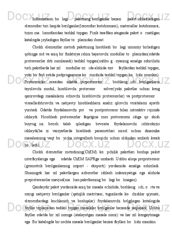 Informatsion   bo lagi     paketning   berilganlar   bazasi     paket   ishlatiladigan  
elementlar turi haqida berilganlar(lementlar kutubxonasi), materiallar kutubxonasi,
tizim ma lumotlaridan tashkil  topgan. Fizik tarafdan ataganda paket o rnatilgan	
 
katalogda joylashgan fayllar to plamidan iborat.	

Chekli   elementlar   metodi   paketining   hisoblash   bo lagi   umumiy   birlashgan	

qobiqga oid va aniq bir funktsiya ishini bajaruvchi modullar to plamidan(odatda	

protsessorlar   deb   nomlanadi)   tashkil   topgan(ushbu   g oyaning   amalga   oshirilishi	

turli paketlarda har xil   modullar oz ida alohida exe   fayllardan tashkil topgan,	
  
yoki bir fayl ostida podprogramma ko rinishida tashkil topgan bo lishi mumkin).	
 
Protsessorlar   orasidan   odatda   preprotsessor     boshlang ich   berilganlarni	
 
tayolovchi   modul,   hisoblovchi   protsessor     solver(yoki   paketlar   uchun   keng	

qamrovdagi   masalalarni   echuvchi   hisoblovchi   protsessorlar)   va   postprotsessor  	

visuallashtiruvchi   va   natijaviy   hisoblashlarni   analiz   qiluvchi   vositalarni   ajratib
yuritadi.   Odatda   foydalanuvchi   pre   va   postprotsessor   bilan   interaktiv   rejimda	

ishlaydi.   Hisoblash   protsessorlar   faqatgina   mos   protsessorni   ishga   qo shish	

buyrug ini   berish   talab   qiladigan   bevosita   foydalanuvchi   ishtirokizis	

ishlaydi(ba zi   vaizyatlarda   hisoblash   parametrlari   misol   uchun   dinamika	

masalasining   vaqt   bo yicha   integrallash   bosqichi   uchun   oldindan   sozlash   kerak	

bo ladi).	

Chekli   elementlar   metodining(ChEM)   ko pchilik   paketlari   boshqa   paket	

interfayslariga ega   odatda ChEM SAPRga uxshash. Ushbu aloqa preprotsessor	

(geometrik   berilganlarning   import   -   eksporti)   yordamida   amalga   oshiriladi.
Shuningek   har   xil   paketlargan   axborotlar   ishlash   imkoniyatiga   ega   alohida
preprotsessorlar mavjud(ma lum paketlarning bo lagi bo lmagan).	
  
Qandaydir paket yordamida aniq bir masala echishda, boshlang ich, o rta va	
 
oxirgi   natijaviy   berilganlar   (qatiqlik   matritsasi,   tugunlarda   ko chishlar   qiymati,	

elementlardagi   kuchlanish   va   boshqalar)   foydalanuvchi   belgilagan   kotalogida
fayllar toplamidan tashkil  topgan masalalar berilganlar bazasida saqlanadi. Ushbu
fayllar   odatda   bir   xil   nomga   (atalayotgan   masala   nomi)   va   har   xil   kengaytmaga
ega. Bir katalogda bir nechta masala berilganlar bazasi fayllari bo lishi mumkin.
 