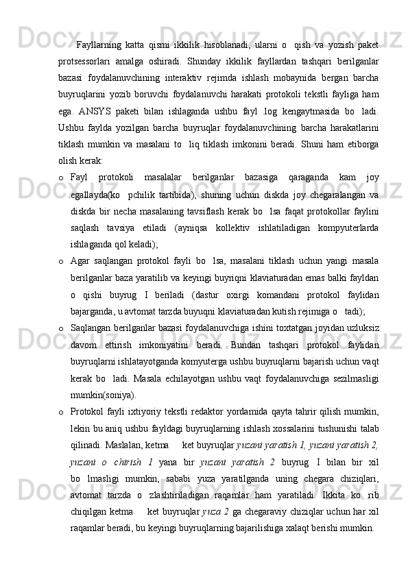 Fayllarning   katta   qismi   ikkilik   hisoblanadi,   ularni   o qish   va   yozish   paket
protsessorlari   amalga   oshiradi.   Shunday   ikkilik   fayllardan   tashqari   berilganlar
bazasi   foydalanuvchining   interaktiv   rejimda   ishlash   mobaynida   bergan   barcha
buyruqlarini   yozib   boruvchi   foydalanuvchi   harakati   protokoli   tekstli   fayliga   ham
ega.   ANSYS   paketi   bilan   ishlaganda   ushbu   fayl   .log   kengaytmasida   bo ladi.	

Ushbu   faylda   yozilgan   barcha   buyruqlar   foydalanuvchining   barcha   harakatlarini
tiklash   mumkin   va   masalani   to liq   tiklash   imkonini   beradi.   Shuni   ham   etiborga	

olish kerak:
o Fayl   protokoli   masalalar   berilganlar   bazasiga   qaraganda   kam   joy
egallayda(ko pchilik   tartibida),   shuning   uchun   diskda   joy   chegaralangan   va	

diskda   bir   necha   masalaning   tavsiflash   kerak   bo lsa   faqat   protokollar   faylini	

saqlash   tavsiya   etiladi   (ayniqsa   kollektiv   ishlatiladigan   kompyuterlarda
ishlaganda qol keladi);
o Agar   saqlangan   protokol   fayli   bo lsa,   masalani   tiklash   uchun   yangi   masala	

berilganlar baza yaratilib va keyingi buyriqni klaviaturadan emas balki fayldan
o qishi   buyrug I   beriladi   (dastur   oxirgi   komandani   protokol   faylidan	
 
bajarganda, u avtomat tarzda buyuqni klaviaturadan kutish rejimiga o tadi); 	

o Saqlangan berilganlar bazasi foydalanuvchiga ishini toxtatgan joyidan uzluksiz
davom   ettirish   imkoniyatini   beradi.   Bundan   tashqari   protokol   faylidan
buyruqlarni ishlatayotganda komyuterga ushbu buyruqlarni bajarish uchun vaqt
kerak   bo ladi.   Masala   echilayotgan   ushbu   vaqt   foydalanuvchiga   sezilmasligi	

mumkin(soniya).
o Protokol  fayli   ixtiyoriy  tekstli  redaktor   yordamida  qayta   tahrir   qilish  mumkin,
lekin bu aniq ushbu fayldagi buyruqlarning ishlash xossalarini tushunishi talab
qilinadi. Maslalan, ketma   ket buyruqlar 	
 yuzani yaratish 1, yuzani yaratish 2,
yuzani   o chirish   1  	
 yana   bir   yuzani   yaratish   2   buyrug I   bilan   bir   xil	
bo lmasligi   mumkin,   sababi   yuza   yaratilganda   uning   chegara   chiziqlari,	

avtomat   tarzda   o zlashtiriladigan   raqamlar   ham   yaratiladi.   Ikkita   ko rib	
 
chiqilgan ketma   ket  buyruqlar  
 yuza 2   ga chegaraviy chiziqlar uchun har xil
raqamlar beradi, bu keyingi buyruqlarning bajarilishiga xalaqt berishi mumkin. 