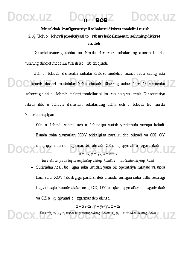 II     BOB
Murakkab konfiguratsiyali sohalarni diskret modelini tuzish
2.1§.  Uch o lchovli proeksiyasi to rtburchak elementar sohaning diskret	
 
modeli
Dissertatsiyaning   ushbu   bo limida   elementar   sohalarning   asosan   to rtta	
 
turining diskret modelini tuzish ko rib chiqiladi.

Uch   o lchovli   elementar   sohalar   diskret   modelini   tuzish   asosi   uning   ikki	

o lchovli   diskret   modelidan   kelib   chiqadi.   Shuning   uchun   birinchi   elementar	

sohaning   ikki   o lchovli   diskret   modellarini   ko rib   chiqish   kerak.   Dissertatsiya	
 
ishida   ikki   o lchovli   elementar   sohalarning   uchta   uch   o lchovli   ko rinishi	
  
ko rib chiqilgan.	

– ikki   o lchovli   sohani   uch   o lchovliga   surish   yordamida   yuzaga   keladi.	
 
Bunda   soha   qiymatlari   XOY   tekisligiga   parallel   deb   olinadi   va   OX,   OY
o qi qiymatlari o zgarmas deb olinadi, OZ o qi qiymati o zgartiriladi.	
   
x = x
0 , y = y
0 , z = z
0 +z
s 
Bu erda, x
0 , y
0 , z
0   tugun nuqtaning oldingi holati, z
s   surishdan keyingi holat	

– Surishdan   hosil   bo lgan   soha   ustidan   yana   bir   operatsiya   mavjud   va   unda	

ham soha XOY tekisligiga parallel deb olinadi, surilgan soha ustki tekisligi
tugun   nuqta   koordinatalarining   OX,   OY   o qlari   qiymatlari   o zgartiriladi	
 
va OZ o qi qiymati o zgarmas deb olinadi.	
 
x = x
0 +x
k , y = y
0 +y
k , z = z
0
Bu erda, x
0 , y
0 , z
0   tugun nuqtaning oldingi holati, x
k , y
k   surishdan keyingi holat	
 