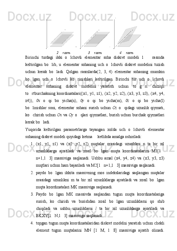 2   rasm 3   rasm	 4   rasm	
Birinchi   turdagi   ikki   o lchovli   elementar   soha   diskret   modeli   1     rasmda	
 
keltirilgan   bo lib,   u   elementar   sohaning   uch   o lchovli   diskret   modelini   tuzish	
 
uchun   kerak   bo ladi.   Qolgan   rasmlarda(2,   3,   4)   elementar   sohaning   mumkin	

bo lgan   uch   o lchovli   ko rinishlari   keltirilgan.   Birinchi   tur   uch   o lchovli	
   
elementar   sohaning   diskret   modelini   yaratish   uchun   to g ri   chiziqli	
 
to rtburchakning   koordinatalari((x1,   y1,   z1),   (x2,   y2,   z2),   (x3,   y3,   z3),   (x4,   y4,	

z4)),   0x   o qi   bo yicha(n),	
    0y   o qi   bo yicha(m),	    0z   o qi   bo yicha(l)	 
bo linishlar   soni,   elementar   sohani   surish   uchun  	
 Oz   o qidagi   uzunlik   qiymati,	
ko chirish uchun  	
 Ox   va   Oy   o qlari qiymatlari, burish uchun burchak qiymatlari	
kerak bo ladi.	

Yuqorida   keltirilgan   parametrlarga   tayangan   xolda   uch   o lchovli   elementar	

sohaning diskret modeli quyidagi ketma   ketlikda amalga oshiriladi:	

1. (x1,   y1,   z1)   va   (x2   ,y2,   z2)   nuqtalar   orasidagi   uzunlikni   n   ta   bir   xil
uzunliklarga   ajratiladi   va   xosil   bo lgan   nuqta   koordinatalarini   M1[1	
 
n+1,1 3]   massiviga   saqlanadi.   Ushbu   amal   (x4,   y4,   z4)   va   (x3,   y3,   z3)	

nuqtlari uchun ham bajariladi va M2[1 n+1,1 3] massiviga saqlanadi.	
 
2. paydo   bo lgan   ikkita   massivning   mos   indekslaridagi   saqlangan   nuqtalar	

orasidagi   uzunlikni   m   ta   bir   xil   uzunliklarga   ajratiladi   va   xosil   bo lgan	

nuqta koordinatalari MK massiviga saqlanadi.
3. Paydo   bo lgan   MK   massivda   saqlandan   tugun   nuqta   koordinatalariga	

surish,   ko chirish   va   burishdan   xosil   bo lgan   uzunliklarni   qo shib
  
chiqiladi   va   ushbu   uzunliklarni   l   ta   bir   xil   uzunliklarga   ajratiladi   va
BKXY[1 N,1 3] massiviga saqlanadi.
 
4. topgan tugun nuqta koordinatalaridan diskret modelni yaratish uchun chekli
element   tugun   nuqtalarini   MN   [1 M,   1 8]   massiviga   ajratib   olinadi.	
  