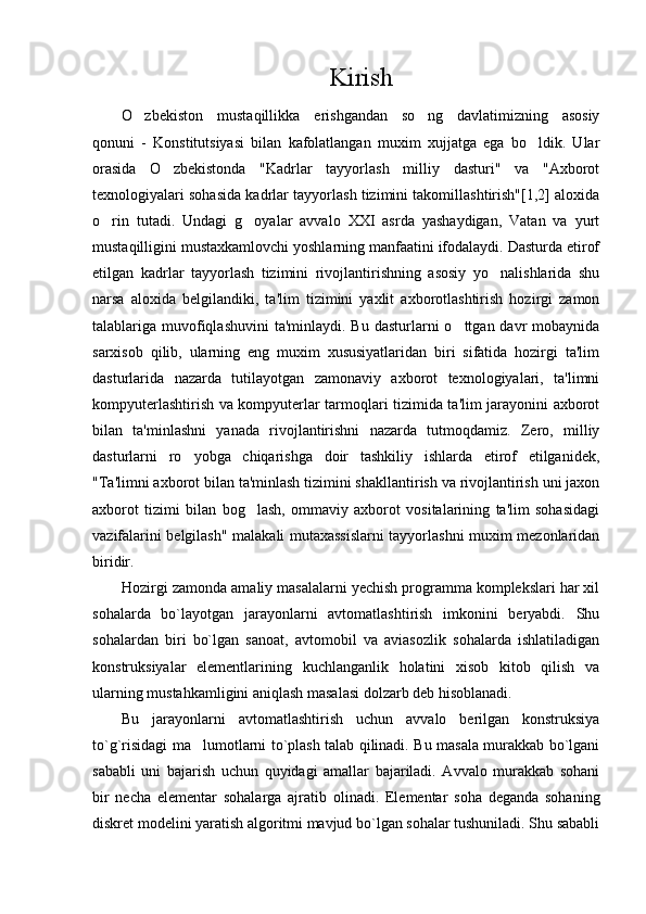 Kirish
O zbekiston   mustaqillikka   erishgandan   so ng   davlatimizning   asosiy 
qonuni   -   Konstitutsiyasi   bilan   kafolatlangan   muxim   xujjatga   ega   bo ldik.   Ular	

orasida   O zbekistonda   "Kadrlar   tayyorlash   milliy   dasturi"   va   "Axborot	

texnologiyalari sohasida kadrlar tayyorlash tizimini takomillashtirish"[1,2] aloxida
o rin   tutadi.   Undagi   g oyalar   avvalo   XXI   asrda   yashaydigan,   Vatan   va   yurt	
 
mustaqilligini mustaxkamlovchi yoshlarning manfaatini ifodalaydi. Dasturda etirof
etilgan   kadrlar   tayyorlash   tizimini   rivojlantirishning   asosiy   yo nalishlarida   shu	

narsa   aloxida   belgilandiki,   ta'lim   tizimini   yaxlit   axborotlashtirish   hozirgi   zamon
talablariga muvofiqlashuvini  ta'minlaydi. Bu dasturlarni  o ttgan davr  mobaynida	

sarxisob   qilib,   ularning   eng   muxim   xususiyatlaridan   biri   sifatida   hozirgi   ta'lim
dasturlarida   nazarda   tutilayotgan   zamonaviy   axborot   texnologiyalari,   ta'limni
kompyuterlashtirish va kompyuterlar tarmoqlari tizimida ta'lim jarayonini axborot
bilan   ta'minlashni   yanada   rivojlantirishni   nazarda   tutmoqdamiz.   Zero,   milliy
dasturlarni   ro yobga   chiqarishga   doir   tashkiliy   ishlarda   etirof   etilganidek,	

"Ta'limni axborot bilan ta'minlash tizimini shakllantirish va rivojlantirish uni jaxon
axborot   tizimi   bilan   bog lash,   ommaviy   axborot   vositalarining   ta'lim   sohasidagi	

vazifalarini belgilash" malakali mutaxassislarni tayyorlashni muxim mezonlaridan
biridir.
Hozirgi zamonda amaliy masalalarni yechish programma komplekslari har xil
sohalarda   bo`layotgan   jarayonlarni   avtomatlashtirish   imkonini   beryabdi.   Shu
sohalardan   biri   bo`lgan   sanoat,   avtomobil   va   aviasozlik   sohalarda   ishlatiladigan
konstruksiyalar   elementlarining   kuchlanganlik   holatini   xisob   kitob   qilish   va
ularning mustahkamligini aniqlash masalasi dolzarb deb hisoblanadi.
Bu   jarayonlarni   avtomatlashtirish   uchun   avvalo   berilgan   konstruksiya
to`g`risidagi ma lumotlarni to`plash talab qilinadi. Bu masala murakkab bo`lgani	

sababli   uni   bajarish   uchun   quyidagi   amallar   bajariladi.   Avvalo   murakkab   sohani
bir   necha   elementar   sohalarga   ajratib   olinadi.   Elementar   soha   deganda   sohaning
diskret modelini yaratish algoritmi mavjud bo`lgan sohalar tushuniladi. Shu sababli 