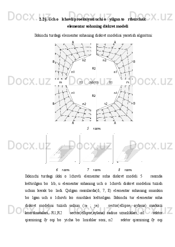 2.2§. Uch o lchovli proeksiyasi uchi o yilgan to rtburchak  
elementar sohaning diskret modeli
Ikkinchi turdagi elementar sohaning diskret modelini yaratish algoritmi:
5   rasm	

6   rasm	
 7   rasm	 8   rasm	
Ikkinchi   turdagi   ikki   o lchovli   elementar   soha   diskret   modeli   5     rasmda	
 
keltirilgan   bo lib,   u   elementar   sohaning   uch   o lchovli   diskret   modelini   tuzish	
 
uchun   kerak   bo ladi.   Qolgan   rasmlarda(6,   7,   8)   elementar   sohaning   mumkin	

bo lgan   uch   o lchovli   ko rinishlari   keltirilgan.   Ikkinchi   tur   elementar   soha	
  
diskret   modelini   tuzish   uchun   ( x 0   ;   y 0 )    	
 sector(ellipse,   aylana)   markazi
koordinatalari,   R1,R2    	
 sector(ellipse,aylana)   radius   uzunliklari,   n1  	   sektor
qismining   0y   oqi   bo yicha   bo linishlar   soni,   n2  	
     sektor   qismining   0y   oqi 
