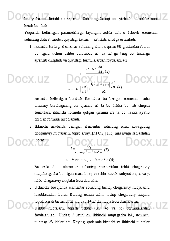 bo yicha   bo linishlar   soni,   m       Sohaning   0x   oqi   bo yicha   bo linishlar   soni	 
kerak bo ladi.	

Yuqorida   keltirilgan   parametrlarga   tayangan   xolda   uch   o lchovli   elementar	

sohaning diskret modeli quyidagi ketma   ketlikda amalga oshiriladi:	

1. ikkinchi turdagi  elementar  sohaning chorak qismi  90 gradusdan iborat
bo lgani   uchun   ushbu   burchakni   n1   va   n2   ga   teng   bo laklarga	
 
ajratilib chiqiladi va quyidagi formulalardan foydalaniladi
(3)
(4)
Birinchi   keltirilgan   burchak   formulasi   bu   berigan   elementar   soha
umumiy   burchagining   bir   qismini   n1   ta   bo lakka   bo lib   chiqish	
 
formulasi,   ikkinchi   formula   qolgan   qismini   n2   ta   bo lakka   ajratib	

chiqish formula hisoblanadi.
2. Ikkinchi   navbatda   berilgan   elementar   sohaning   ichki   kovagining
chegaraviy nuqtalarini topib array1[n1+n2][1..3] massiviga saqlashdan
iborat.  
 (5)
, (6)
Bu   erda   l     elementar   sohaning   markazidan   ichki   chegaraviy	

nuqtalarigacha  bo lgan  masofa,  	
 r
1 , r
2   ichki   kovak radiyuslari,   x
i   va   y
i
ichki chegaraviy nuqtalar koordinatalari.
3. Uchinchi   bosqichda   elementar   sohaning   tashqi   chegaraviy   nuqtalarini
hisoblashdan   iborat.   Buning   uchun   uchta   tashqi   chegaraviy   nuqtani
topish kerak birinchi, n1 chi va n1+n2 chi nuqta koordinatalarini.
Ushbu   nuqtalarni   topish   uchun   (3),   (4)   va   (6)   formulalardan
foydalaniladi.   Undagi   l   uzunlikni   ikkinchi   nuqtagacha   kA,   uchinchi
nuqtaga  kB ishlatiladi.  Keyingi   qadamda  birinchi   va ikkinchi   nuqtalar 