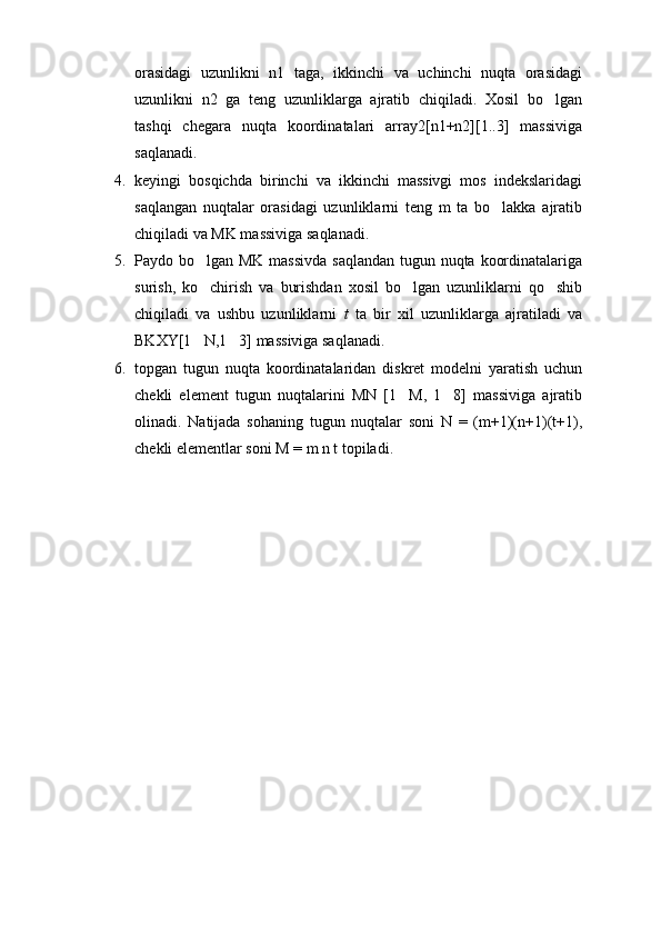 orasidagi   uzunlikni   n1   taga,   ikkinchi   va   uchinchi   nuqta   orasidagi
uzunlikni   n2   ga   teng   uzunliklarga   ajratib   chiqiladi.   Xosil   bo lgan
tashqi   chegara   nuqta   koordinatalari   array2[n1+n2][1..3]   massiviga
saqlanadi.
4. keyingi   bosqichda   birinchi   va   ikkinchi   massivgi   mos   indekslaridagi
saqlangan   nuqtalar   orasidagi   uzunliklarni   teng   m   ta   bo lakka   ajratib	

chiqiladi va MK massiviga saqlanadi.
5. Paydo bo lgan MK massivda  saqlandan tugun nuqta koordinatalariga	

surish,   ko chirish   va   burishdan   xosil   bo lgan   uzunliklarni   qo shib
  
chiqiladi   va   ushbu   uzunliklarni   t   ta   bir   xil   uzunliklarga   ajratiladi   va
BKXY[1 N,1 3] massiviga saqlanadi.
 
6. topgan   tugun   nuqta   koordinatalaridan   diskret   modelni   yaratish   uchun
chekli   element   tugun   nuqtalarini   MN   [1 M,   1 8]   massiviga   ajratib	
 
olinadi.   Natijada   sohaning   tugun   nuqtalar   soni   N   =   (m+1)(n+1)(t+1),
chekli elementlar soni M = m n t topiladi. 