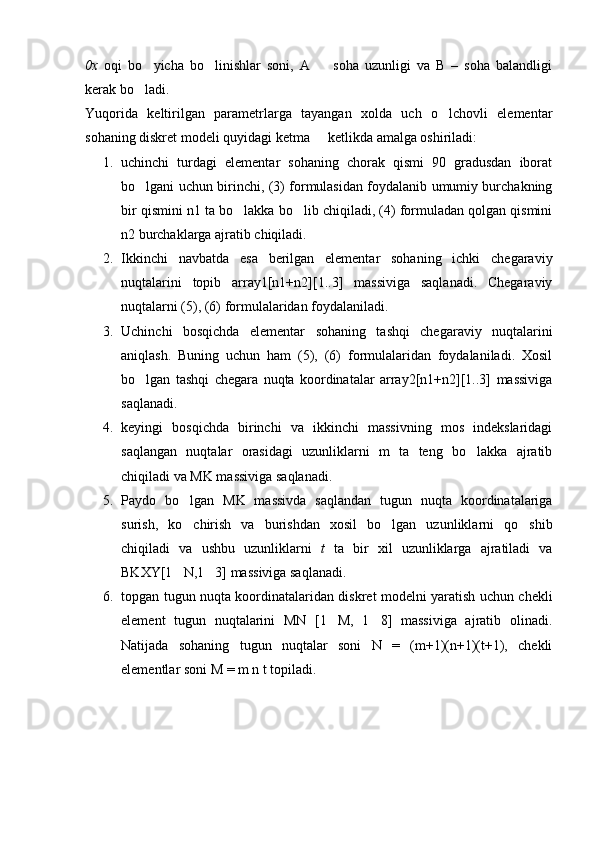 0x   oqi   bo yicha   bo linishlar   soni,   A     soha   uzunligi   va   B   –   soha   balandligi  
kerak bo ladi.

Yuqorida   keltirilgan   parametrlarga   tayangan   xolda   uch   o lchovli   elementar	

sohaning diskret modeli quyidagi ketma   ketlikda amalga oshiriladi:	

1. uchinchi   turdagi   elementar   sohaning   chorak   qismi   90   gradusdan   iborat
bo lgani uchun birinchi, (3) formulasidan foydalanib umumiy burchakning	

bir qismini n1 ta bo lakka bo lib chiqiladi, (4) formuladan qolgan qismini	
 
n2 burchaklarga ajratib chiqiladi.
2. Ikkinchi   navbatda   esa   berilgan   elementar   sohaning   ichki   chegaraviy
nuqtalarini   topib   array1[n1+n2][1..3]   massiviga   saqlanadi.   Chegaraviy
nuqtalarni (5), (6) formulalaridan foydalaniladi.
3. Uchinchi   bosqichda   elementar   sohaning   tashqi   chegaraviy   nuqtalarini
aniqlash.   Buning   uchun   ham   (5),   (6)   formulalaridan   foydalaniladi.   Xosil
bo lgan   tashqi   chegara   nuqta   koordinatalar   array2[n1+n2][1..3]   massiviga	

saqlanadi.
4. keyingi   bosqichda   birinchi   va   ikkinchi   massivning   mos   indekslaridagi
saqlangan   nuqtalar   orasidagi   uzunliklarni   m   ta   teng   bo lakka   ajratib	

chiqiladi va MK massiviga saqlanadi.
5. Paydo   bo lgan   MK   massivda   saqlandan   tugun   nuqta   koordinatalariga	

surish,   ko chirish   va   burishdan   xosil   bo lgan   uzunliklarni   qo shib
  
chiqiladi   va   ushbu   uzunliklarni   t   ta   bir   xil   uzunliklarga   ajratiladi   va
BKXY[1 N,1 3] massiviga saqlanadi.
 
6. topgan tugun nuqta koordinatalaridan diskret modelni yaratish uchun chekli
element   tugun   nuqtalarini   MN   [1 M,   1 8]   massiviga   ajratib   olinadi.	
 
Natijada   sohaning   tugun   nuqtalar   soni   N   =   (m+1)(n+1)(t+1),   chekli
elementlar soni M = m n t topiladi. 