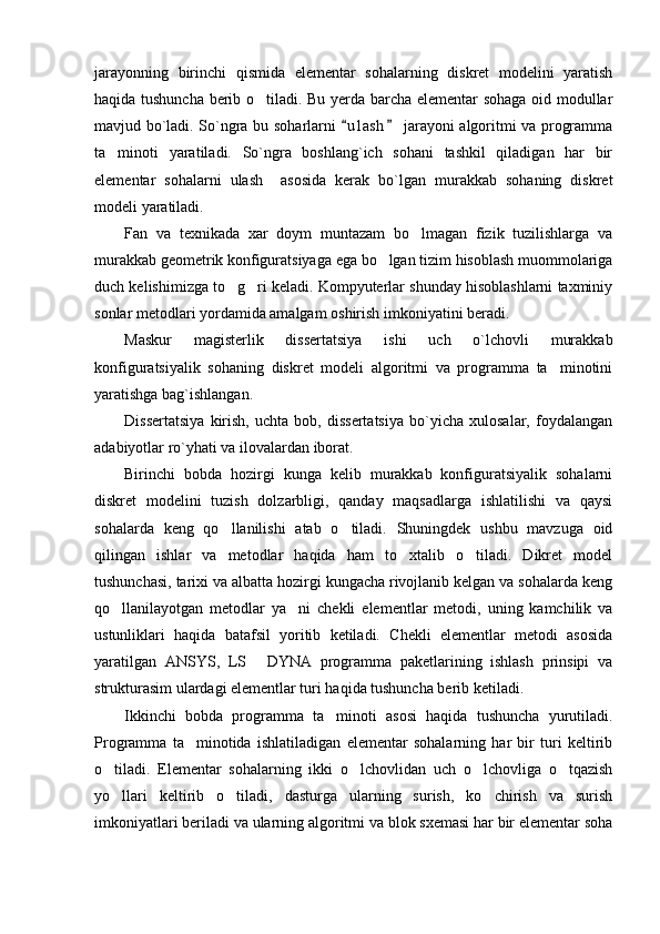 jarayonning   birinchi   qismida   elementar   sohalarning   diskret   modelini   yaratish
haqida tushuncha berib o tiladi. Bu yerda barcha elementar sohaga oid modullar
mavjud bo`ladi. So`ngra bu soharlarni  u l ash  jarayoni algoritmi va programma	
 
ta minoti   yaratiladi.   So`ngra   boshlang`ich   sohani   tashkil   qiladigan   har   bir	

elementar   sohalarni   ulash     asosida   kerak   bo`lgan   murakkab   sohaning   diskret
modeli yaratiladi.
Fan   va   texnikada   xar   doym   muntazam   bo lmagan   fizik   tuzilishlarga   va	

murakkab geometrik konfiguratsiyaga ega bo lgan tizim hisoblash muommolariga	

duch kelishimizga to g ri keladi. Kompyuterlar shunday hisoblashlarni taxminiy	
 
sonlar metodlari yordamida amalgam oshirish imkoniyatini beradi.  
Maskur   magisterlik   dissertatsiya   ishi   uch   o`lchovli   murakkab
konfiguratsiyalik   sohaning   diskret   modeli   algoritmi   va   programma   ta minotini	

yaratishga bag`ishlangan.
Dissertatsiya   kirish,   uchta   bob,   dissertatsiya   bo`yicha   xulosalar,   foydalangan
adabiyotlar ro`yhati va ilovalardan iborat.
Birinchi   bobda   hozirgi   kunga   kelib   murakkab   konfiguratsiyalik   sohalarni
diskret   modelini   tuzish   dolzarbligi,   qanday   maqsadlarga   ishlatilishi   va   qaysi
sohalarda   keng   qo llanilishi   atab   o tiladi.   Shuningdek   ushbu   mavzuga   oid	
 
qilingan   ishlar   va   metodlar   haqida   ham   to xtalib   o tiladi.   Dikret   model	
 
tushunchasi, tarixi va albatta hozirgi kungacha rivojlanib kelgan va sohalarda keng
qo llanilayotgan   metodlar   ya ni   chekli   elementlar   metodi,   uning   kamchilik   va	
 
ustunliklari   haqida   batafsil   yoritib   ketiladi.   Chekli   elementlar   metodi   asosida
yaratilgan   ANSYS,   LS   DYNA   programma   paketlarining   ishlash   prinsipi   va	

strukturasim ulardagi elementlar turi haqida tushuncha berib ketiladi.
Ikkinchi   bobda   programma   ta minoti   asosi   haqida   tushuncha   yurutiladi.	

Programma   ta minotida   ishlatiladigan   elementar   sohalarning   har   bir   turi   keltirib	

o tiladi.   Elementar   sohalarning   ikki   o lchovlidan   uch   o lchovliga   o tqazish	
   
yo llari   keltirib   o tiladi,   dasturga   ularning   surish,   ko chirish   va   surish
  
imkoniyatlari beriladi va ularning algoritmi va blok sxemasi har bir elementar soha 