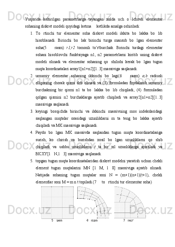 Yuqorida   keltirilgan   parametrlarga   tayangan   xolda   uch   o lchovli   elementar
sohaning diskret modeli quyidagi ketma   ketlikda amalga oshiriladi:	

1. To rtinchi   tur   elementar   soha   diskret   modeli   ikkita   bo lakka   bo lib	
  
hisoblanadi.   Birinchi   bo lak   birinchi   turga   mansub   bo lgan   elementar	
 
soha(5     rasm)  	
 r1,r2   tomonli   to’rtburchak.   Birinchi   turdagi   elementar
sohani   hisoblovchi   funktsiyaga   n1,   n2   parametrlarni   kiritib   uning   diskret
modeli   olinadi   va   elementar   sohaning   qo shilishi   kerak   bo lgan   tugun	
 
nuqta koordinatalari array1[n1+n2][1..3] massiviga saqlanadi.
2. umumiy   elementar   sohaning   ikkinchi   bo lagi(6     rasm)  
  a,b   radiusli
ellipsning   chorak   qismi   deb   olinadi   va   (3)   formuladan   foydalanib   umumiy
burchakning   bir   qismi   n1   ta   bo lakka   bo lib   chiqiladi,   (4)   formuladan	
 
qolgan   qismini   n2   burchaklarga   ajratib   chiqiladi   va   array2[n1+n2][1..3]
massiviga saqlanadi.
3. keyingi   bosqichda   birinchi   va   ikkinchi   massivning   mos   indekslaridagi
saqlangan   nuqtalar   orasidagi   uzunliklarni   m   ta   teng   bo lakka   ajratib	

chiqiladi va MK massiviga saqlanadi.
4. Paydo   bo lgan   MK   massivda   saqlandan   tugun   nuqta   koordinatalariga	

surish,   ko chirish   va   burishdan   xosil   bo lgan   uzunliklarni   qo shib
  
chiqiladi   va   ushbu   uzunliklarni   t   ta   bir   xil   uzunliklarga   ajratiladi   va
BKXY[1 N,1 3] massiviga saqlanadi.
 
5. topgan tugun nuqta koordinatalaridan diskret modelni yaratish uchun chekli
element   tugun   nuqtalarini   MN   [1 M,   1 8]   massiviga   ajratib   olinadi.	
 
Natijada   sohaning   tugun   nuqtalar   soni   N   =   (m+1)(n+1)(t+1),   chekli
elementlar soni M = m n t topiladi.(7   to rtinchi tur elementar soha)
  