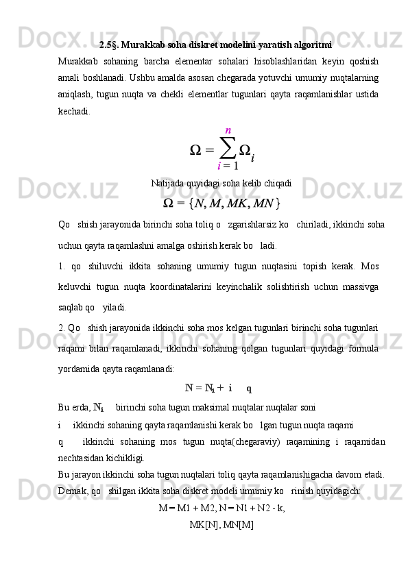 2.5§. Murakkab soha diskret modelini yaratish algoritmi
Murakkab   sohaning   barcha   elementar   sohalari   hisoblashlaridan   keyin   qoshish
amali boshlanadi. Ushbu amalda asosan chegarada yotuvchi umumiy nuqtalarning
aniqlash,   tugun   nuqta   va   chekli   elementlar   tugunlari   qayta   raqamlanishlar   ustida
kechadi.
Natijada quyidagi soha kelib chiqadi
Qo shish jarayonida birinchi soha toliq o zgarishlarsiz ko chiriladi, ikkinchi soha  
uchun qayta raqamlashni amalga oshirish kerak bo ladi.	

1.   qo shiluvchi   ikkita   sohaning   umumiy   tugun   nuqtasini   topish   kerak.   Mos	

keluvchi   tugun   nuqta   koordinatalarini   keyinchalik   solishtirish   uchun   massivga
saqlab qo yiladi.	

2. Qo shish jarayonida ikkinchi soha mos kelgan tugunlari birinchi soha tugunlari	

raqami   bilan   raqamlanadi,   ikkinchi   sohaning   qolgan   tugunlari   quyidagi   formula
yordamida qayta raqamlanadi:
N = N
i  +  i   q	

Bu erda,  N
i   	
 birinchi soha  tugun maksimal nuqtalar nuqtalar soni
i   ikkinchi sohaning qayta raqamlanishi kerak bo lgan tugun nuqta raqami	
 
q     ikkinchi   sohaning   mos   tugun   nuqta(chegaraviy)   raqamining   i   raqamidan

nechtasidan kichikligi.
Bu jarayon ikkinchi soha tugun nuqtalari toliq qayta raqamlanishigacha davom etadi.
Demak, qo shilgan ikkita soha diskret modeli umumiy ko rinish quyidagich:	
 
M = M1 + M2, N = N1 + N2 - k,
MK[N], MN[M] 