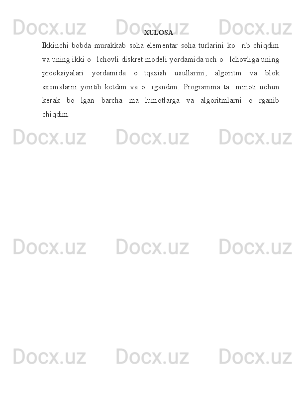 XULOSA
Ikkinchi   bobda   murakkab   soha   elementar   soha   turlarini   ko rib   chiqdim
va uning ikki o lchovli diskret modeli yordamida uch o lchovliga uning	
 
proeksiyalari   yordamida   o tqazish   usullarini,   algoritm   va   blok	

sxemalarni   yoritib   ketdim   va   o rgandim.   Programma   ta minoti   uchun	
 
kerak   bo lgan   barcha   ma lumotlarga   va   algoritmlarni   o rganib	
  
chiqdim. 