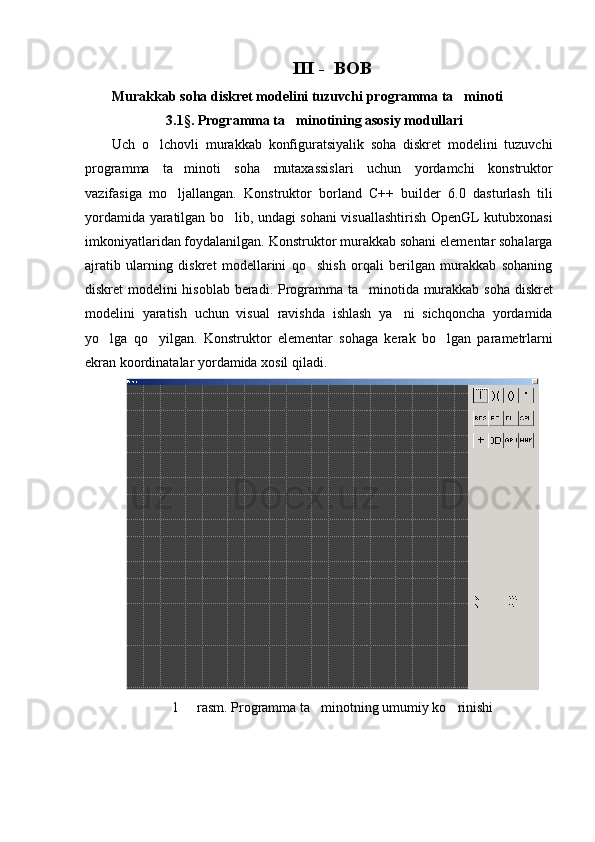 III -  BOB
Murakkab soha diskret modelini tuzuvchi programma ta minoti
3.1§. Programma ta minotining asosiy modullari	

Uch   o lchovli   murakkab   konfiguratsiyalik   soha   diskret   modelini   tuzuvchi	

programma   ta minoti   soha   mutaxassislari   uchun   yordamchi   konstruktor	

vazifasiga   mo ljallangan.   Konstruktor   borland   C++   builder   6.0   dasturlash   tili

yordamida yaratilgan bo lib, undagi sohani visuallashtirish OpenGL kutubxonasi	

imkoniyatlaridan foydalanilgan. Konstruktor murakkab sohani elementar sohalarga
ajratib   ularning   diskret   modellarini   qo shish   orqali   berilgan   murakkab   sohaning	

diskret modelini hisoblab beradi. Programma ta minotida murakkab soha diskret	

modelini   yaratish   uchun   visual   ravishda   ishlash   ya ni   sichqoncha   yordamida	

yo lga   qo yilgan.   Konstruktor   elementar   sohaga   kerak   bo lgan   parametrlarni	
  
ekran koordinatalar yordamida xosil qiladi.
1   rasm. Programma ta minotning umumiy ko rinishi	
   