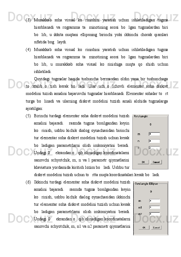 (3) Murakkab   soha   visual   ko rinishini   yaratish   uchun   ishlatiladigan   tugma
hisoblanadi   va   rogramma   ta minotining   asosi   bo lgan   tugmalardan   biri	
 
bo lib,   u   ikkita   nuqtani   ellipsning   birinchi   yoki   ikkinchi   chorak   qismlari	

sifatida bog laydi.	

(4) Murakkab   soha   visual   ko rinishini   yaratish   uchun   ishlatiladigan   tugma	

hisoblanadi   va   rogramma   ta minotining   asosi   bo lgan   tugmalardan   biri	
 
bo lib,   u   murakkab   soha   visual   ko rinishiga   nuqta   qo shish   uchun	
  
ishlatiladi.
Quyidagi   tugmalar   haqida   tushuncha   bermasdan   oldin   yana   bir   tushunchaga
to xtalib   o tish   kerak   bo ladi.   Ular   uch   o lchovli   elementar   soha   diskret	
   
modelini tuzish amalini bajaruvchi tugmalar hisoblanadi. Elementar sohalar to rt	

turga   bo linadi   va   ularning   diskret   modelini   tuzish   amali   alohida   tugmalarga	

ajratilgan:
(5) Birinchi turdagi elementar soha diskret modelini tuzish
amalini   bajaradi.     rasmda   tugma   bosilgandan   keyin
ko rinish,   ushbu   kichik   dialog   oynachasidan   birinchi

tur elementar soha diskret modelini tuzish uchun kerak
bo ladigan   parametrlarni   olish   imkoniyatini   beradi.

Undagi 0   ekrandan o qib olinadigan koordinatalarni	
 
sanovchi   schyotchik,   m,   n   va   l   parametr   qiymatlarini
klaviatura yordamida kiritish lozim bo ladi. Ushbu tur	

diskret modelini tuzish uchun to rtta nuqta koordinatalari kerak bo ladi.	
 
(6) Ikkinchi turdagi elementar soha diskret modelini tuzish
amalini   bajaradi.     rasmda   tugma   bosilgandan   keyin
ko rinish,   ushbu   kichik   dialog   oynachasidan   ikkinchi	

tur  elementar  soha diskret  modelini tuzish uchun kerak
bo ladigan   parametrlarni   olish   imkoniyatini   beradi.

Undagi 0   ekrandan o qib olinadigan koordinatalarni	
 
sanovchi schyotchik, m, n1 va n2 parametr qiymatlarini 