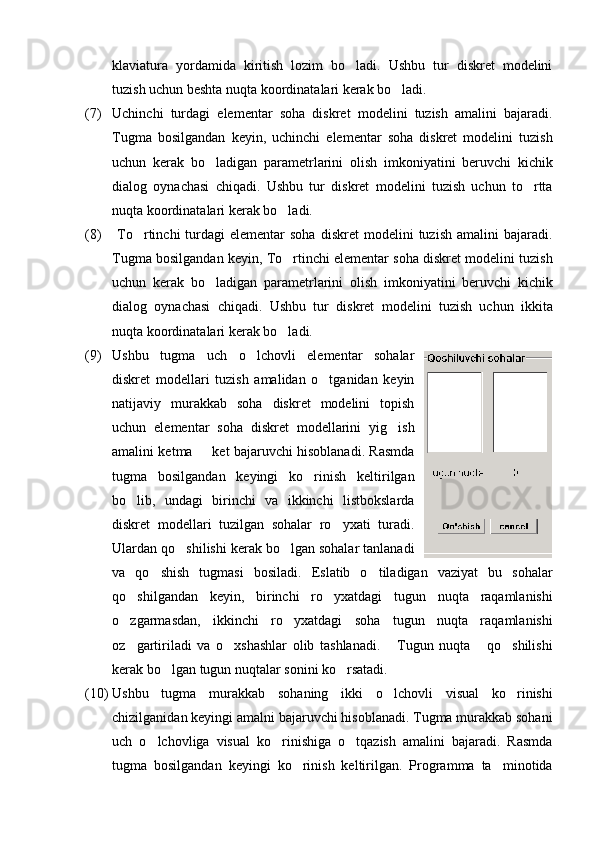klaviatura   yordamida   kiritish   lozim   bo ladi.   Ushbu   tur   diskret   modelini
tuzish uchun beshta nuqta koordinatalari kerak bo ladi.	

(7) Uchinchi   turdagi   elementar   soha   diskret   modelini   tuzish   amalini   bajaradi.
Tugma   bosilgandan   keyin,   uchinchi   elementar   soha   diskret   modelini   tuzish
uchun   kerak   bo ladigan   parametrlarini   olish   imkoniyatini   beruvchi   kichik	

dialog   oynachasi   chiqadi.   Ushbu   tur   diskret   modelini   tuzish   uchun   to rtta	

nuqta koordinatalari kerak bo ladi.	

(8)   To rtinchi   turdagi  elementar  soha  diskret  modelini   tuzish  amalini  bajaradi.	

Tugma bosilgandan keyin, To rtinchi elementar soha diskret modelini tuzish	

uchun   kerak   bo ladigan   parametrlarini   olish   imkoniyatini   beruvchi   kichik	

dialog   oynachasi   chiqadi.   Ushbu   tur   diskret   modelini   tuzish   uchun   ikkita
nuqta koordinatalari kerak bo ladi.	

(9) Ushbu   tugma   uch   o lchovli   elementar   sohalar	

diskret   modellari   tuzish   amalidan   o tganidan   keyin	

natijaviy   murakkab   soha   diskret   modelini   topish
uchun   elementar   soha   diskret   modellarini   yig ish	

amalini ketma   ket bajaruvchi hisoblanadi. Rasmda	

tugma   bosilgandan   keyingi   ko rinish   keltirilgan	

bo lib,   undagi   birinchi   va   ikkinchi   listbokslarda	

diskret   modellari   tuzilgan   sohalar   ro yxati   turadi.	

Ulardan qo shilishi kerak bo lgan sohalar tanlanadi	
 
va   qo shish   tugmasi   bosiladi.   Eslatib   o tiladigan   vaziyat   bu   sohalar	
 
qo shilgandan   keyin,   birinchi   ro yxatdagi   tugun   nuqta   raqamlanishi	
 
o zgarmasdan,   ikkinchi   ro yxatdagi   soha   tugun   nuqta   raqamlanishi
 
oz gartiriladi   va   o xshashlar   olib   tashlanadi.   Tugun   nuqta   qo shilishi
    
kerak bo lgan tugun nuqtalar sonini ko rsatadi.	
 
(10) Ushbu   tugma   murakkab   sohaning   ikki   o lchovli   visual   ko rinishi	
 
chizilganidan keyingi amalni bajaruvchi hisoblanadi. Tugma murakkab sohani
uch   o lchovliga   visual   ko rinishiga   o tqazish   amalini   bajaradi.   Rasmda	
  
tugma   bosilgandan   keyingi   ko rinish   keltirilgan.   Programma   ta minotida	
  