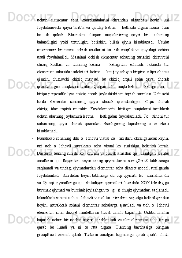 uchun   elementar   soha   koordinatalarini   ekrandan   olgandan   keyin,   uni
foydalanuvchi  qaysi  taribta va qanday ketma   ketlikda olgani noma lum 
bo lib   qoladi.   Ekrandan   olingan   nuqtalarining   qaysi   biri   sohaning	

balandligini   yoki   uzunligini   berishini   bilish   qiyin   hisoblanadi.   Ushbu
muammoni   bir   necha   echish   usullarini   ko rib   chiqildi   va   quyidagi   echish	

usuli   foydalanildi.   Masalani   echish   elementar   sohaning   turlarini   chizuvchi
chiziq   kodlari   va   ularning   ketma     ketligidan   echiladi.   Ikkinchi   tur	

elementar sohasida indekslari ketma   ket joylashgan birgina ellips chorak

qismini   chizuvchi   chiziq   mavjud,   bu   chiziq   orqali   soha   qaysi   chorak
qismdanligini aniqlash mumkin. Qolgan uchta nuqta ketma   ketligini bir 	
 
biriga perpendikulyar chiziq orqali joylashishidan topish mumkin. Uchinchi
turda   elementar   sohaning   qaysi   chorak   qismdanligini   ellips   chorak
chizig idan   topish   mumkin.   Foydalanuvchi   kiritgan   nuqtalarni   tartiblash	

uchun ularning joylashish ketma   ketligidan foydalaniladi. To rtinchi tur	
 
sohasining   qaysi   chorak   qismidan   ekanligining   topishning   o zi   etarli	

hisoblanadi.
- Murakkab sohaning ikki o lchovli visual ko rinishini chizilganidan keyin,	
 
uni   uch   o lchovli   murakkab   soha   visual   ko rinishiga   keltirish   kerak.	
 
Dasturda buning surish, ko chirish va burish amallari qo llanilgan. Ushbu	
 
amallarni   qo llagandan   keyin   uning   qiymatlarini   stringGrid8   tablitsasiga	

saqlanadi  va undagi qiymatlardan elementar soha diskret modeli tuzilganda
foydalaniladi.   Surishdan   keyin   tablitsaga   Oz   oqi   qiymati,   ko chirishda  	
 Ox
va  Oy  oqi qiymatlariga qo shiladigan qiymatlari, burishda XOY tekisligiga	

burchak qiymati va burchak joylashgan to g ri chiqiz qiymatlari saqlanadi.	
 
- Murakkab sohani uch o lchovli visual ko rinishini vujudga keltirilganidan	
 
keyin,   murakkab   sohani   elementar   sohalarga   ajratiladi   va   uch   o lchovli	

elementar   soha   diskret   modellarini   tuzish   amali   bajariladi.   Ushbu   amalni
bajarish uchun bir nechta tugmalar ishlatiladi  va ular elementar soha turiga
qarab   bo linadi   ya ni   to rtta   tugma.   Ularning   barchasiga   birigina	
  
groupBox1   xizmat   qiladi.   Turlarni   bosilgan   tugmasiga   qarab   ajratib   oladi. 