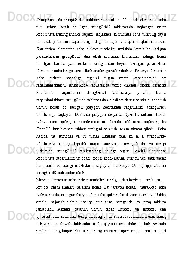 GroupBox1   da   stringGrid1   tablitsasi   mavjud   bo lib,   unda   elementar   soha
turi   uchun   kerak   bo lgan   stringGrid2   tablitsasida   saqlangan   nuqta	

koordinatalarining   indeks   raqami   saqlanadi.   Elementar   soha   turining   qaysi
chorakda  yotishini  nuqta  oralig idagi   chiziq  kodi   orqali  aniqlash  mumkin.	

Shu   tariqa   elementar   soha   diskret   modelini   tuzishda   kerak   bo ladigan	

parametrlarni   groupBox1   dan   olish   mumkin.   Elementar   sohaga   kerak
bo lgan   barcha   parametrlarni   kiritganidan   keyin,   berilgan   parametrlar	

elementar soha turiga qarab funktsiyalariga yuboriladi va funtsiya elementar
soha   diskret   modeliga   tegishli   tugun   nuqta   koordinatalari   va
raqamlanishlarini   stringGrid4   tablitsasiga   yozib   chiqadi,   chekli   element
koordinata   raqamlarini   stringGrid3   tablitsasiga   yozadi,   bunda
raqamlanishlarni  stringGrid4 tablitsasidan   oladi  va  dasturda  visuallashtirish
uchun   kerak   bo ladigan   polygon   koordinata   raqamlarini   stringGrid5	

tablitsasiga   saqlaydi.   Dasturda   polygon   deganda   OpenGL   sohani   chizish
uchun   soha   qobig i   koordinatalarini   alohida   tablitsaga   saqlaydi,   bu	

OpenGL   kutubxonasi   ishlash   tezligini   oshirish   uchun   xizmat   qiladi.     Soha
haqida   ma lumotlar   ya ni   tugun   nuqtalar   soni,   m,   n,   l,   stringGrid4	
 
tablitsasida   sohaga   tegishli   nuqta   koordinatalarning   boshi   va   oxirgi
indekslari,   stringGrid3   tablitsasidagi   sohaga   tegishli   chekli   elementlar
koordinata   raqamlarining   boshi   oxirgi   indekslarini,   stringGrid5   tablitsadan
ham   boshi   va   oxirgi   indekslarni   saqlaydi.   Funktsiya   Oz   oqi   qiymatlarini
stringGrid8 tablitsadan oladi.
- Mavjud elementar soha diskret modellari tuzilganidan keyin, ularni ketma 	

ket   qo shish   amalini   bajarish   kerak.   Bu   jarayon   kerakli   murakkab   soha	

diskret modelini olguncha yoki bir soha qolguncha davom ettiriladi. Ushbu
amalni   bajarish   uchun   boshqa   amallarga   qaraganda   ko proq   tablitsa	

ishlatiladi.   Amalni   bajarish   uchun   faqat   listbox1   va   listbox2   dan
q oshiluvchi  sohalarni  berlgilashning  o zi  etarli  hisoblanadi.  Lekin uning	
 
ortidagi qatnashuvchi tablitsalar to liq qayta raqamlashdan o tadi. Birinchi	
 
navbatda   belgilangan   ikkita   sohaning   uxshash   tugun   nuqta   koordinatalari 