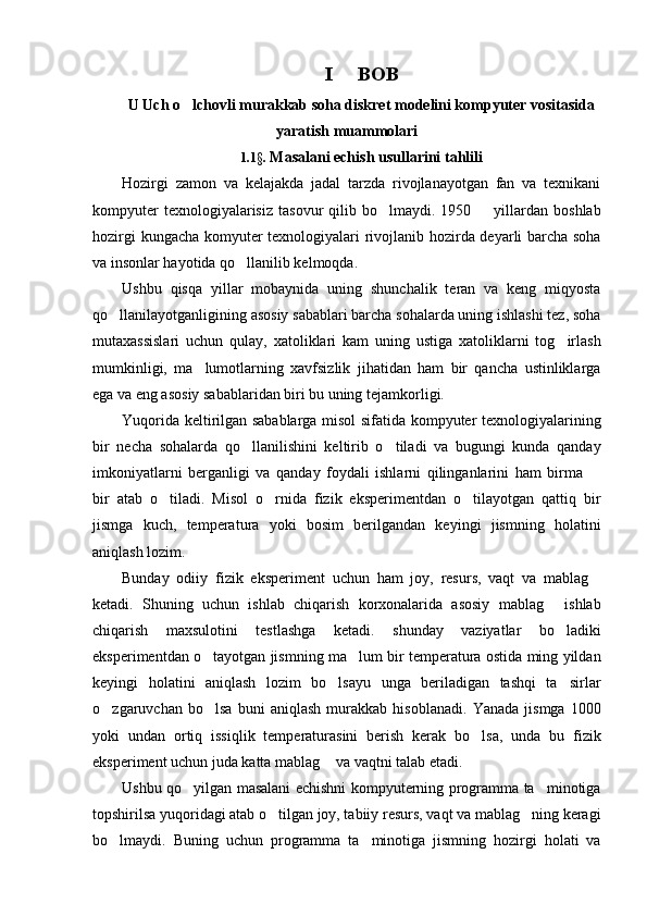 I   BOB
U Uch o lchovli murakkab soha diskret modelini kompyuter vositasida	

yaratish muammolari  
1.1§.  Masalani echish usullarini tahlili
Hozirgi   zamon   va   kelajakda   jadal   tarzda   rivojlanayotgan   fan   va   texnikani
kompyuter  texnologiyalarisiz   tasovur   qilib  bo lmaydi.  1950    yillardan  boshlab	
 
hozirgi kungacha komyuter texnologiyalari rivojlanib hozirda deyarli barcha soha
va insonlar hayotida qo llanilib kelmoqda.	

Ushbu   qisqa   yillar   mobaynida   uning   shunchalik   teran   va   keng   miqyosta
qo llanilayotganligining asosiy sabablari barcha sohalarda uning ishlashi tez, soha	

mutaxassislari   uchun   qulay,   xatoliklari   kam   uning   ustiga   xatoliklarni   tog irlash	

mumkinligi,   ma lumotlarning   xavfsizlik   jihatidan   ham   bir   qancha   ustinliklarga	

ega va eng asosiy sabablaridan biri bu uning tejamkorligi.
Yuqorida keltirilgan sabablarga misol sifatida kompyuter texnologiyalarining
bir   necha   sohalarda   qo llanilishini   keltirib   o tiladi   va   bugungi   kunda   qanday	
 
imkoniyatlarni   berganligi   va   qanday   foydali   ishlarni   qilinganlarini   ham   birma  	

bir   atab   o tiladi.   Misol   o rnida   fizik   eksperimentdan   o tilayotgan   qattiq   bir	
  
jismga   kuch,   temperatura   yoki   bosim   berilgandan   keyingi   jismning   holatini
aniqlash lozim.
Bunday   odiiy   fizik   eksperiment   uchun   ham   joy,   resurs,   vaqt   va   mablag	

ketadi.   Shuning   uchun   ishlab   chiqarish   korxonalarida   asosiy   mablag   ishlab	

chiqarish   maxsulotini   testlashga   ketadi.   shunday   vaziyatlar   bo ladiki

eksperimentdan o tayotgan jismning ma lum bir temperatura ostida ming yildan	
 
keyingi   holatini   aniqlash   lozim   bo lsayu   unga   beriladigan   tashqi   ta sirlar	
 
o zgaruvchan   bo lsa   buni   aniqlash   murakkab   hisoblanadi.   Yanada   jismga   1000	
 
yoki   undan   ortiq   issiqlik   temperaturasini   berish   kerak   bo lsa,   unda   bu   fizik	

eksperiment uchun juda katta mablag  va vaqtni talab etadi.	

Ushbu qo yilgan masalani echishni kompyuterning programma ta minotiga	
 
topshirilsa yuqoridagi atab o tilgan joy, tabiiy resurs, vaqt va mablag ning keragi	
 
bo lmaydi.   Buning   uchun   programma   ta minotiga   jismning   hozirgi   holati   va	
  
