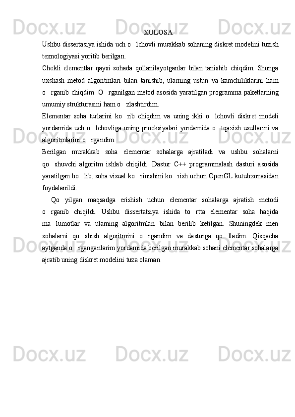 XULOSA
Ushbu dissertasiya ishida uch o lchovli murakkab sohaning diskret modelini tuzish
texnologiyasi yoritib berilgan.
Chekli   elementlar   qaysi   sohada   qollanilayotganlar   bilan   tanishib   chiqdim.   Shunga
uxshash   metod   algoritmlari   bilan   tanishib,   ularning   ustun   va   kamchiliklarini   ham
o rganib chiqdim. O rganilgan metod asosida yaratilgan programma paketlarning	
 
umumiy strukturasini ham o zlashtirdim.	

Elementar   soha   turlarini   ko rib   chiqdim   va   uning   ikki   o lchovli   diskret   modeli
 
yordamida uch o lchovliga uning proeksiyalari  yordamida o tqazish usullarini va	
 
algoritmlarini o rgandim.

Berilgan   murakkab   soha   elementar   sohalarga   ajratiladi   va   ushbu   sohalarni
qo shuvchi   algoritm   ishlab   chiqildi.   Dastur   C++   programmalash   dasturi   asosida	

yaratilgan bo lib, soha visual ko rinishini ko rish uchun OpenGL kutubxonasidan	
  
foydalanildi.
Qo yilgan   maqsadga   erishish   uchun   elementar   sohalarga   ajratish   metodi	

o rganib   chiqildi.   Ushbu   dissertatsiya   ishida   to rtta   elementar   soha   haqida	
 
ma lumotlar   va   ularning   algoritmlari   bilan   berilib   ketilgan.   Shuningdek   men	

sohalarni   qo shish   algoritmini   o rgandim   va   dasturga   qo lladim.   Qisqacha	
  
aytganda o rganganlarim yordamida berilgan murakkab sohani elementar sohalarga	

ajratib uning diskret modelini tuza olaman. 