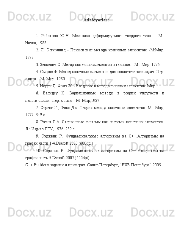 Adabiyotlar :
1.   Работнов   Ю.Н.   Механика   деформируемого   твердого   тела:   -   М.:
Наука, 1988. 
2.   Л.   Сегерлинд   -   Применение   метода   конечных   элементов:   -М:Мир,
1979 
3. Зенкевич О. Метод конечных элементов в технике: - М.: Мир, 1975. 
4. Сьярле Ф. Метод конечных элементов для эллиптических задач: Пер.
с англ. - М.:Мир, 1980. 
5. Норри Д. Фрl Ж. - Введение в метод конечных элементов: Мир
6.   Васидзу   К.   Вариационные   методы   в   теори   упругости   и
пластичности: Пер. с англ. - М: Мир,1987. 
7.   Стренг   Г.,   Фикс   Дж.   Теор    метода   конечных   элементов.   М.:   Мир,
1977. 349 с.
8.   Розин   Л.А.   Стержневые   системы   как   системы   конечных   элементов.
Л.: Изд-во ЛГУ, 1976. 232 с.
9.   Сэджвик   Р.   Фундаментальные   алгоритмы   на   С++.Алгоритмы   на
графах части 1-4.Diasoft.2002.(600dpi)
10.   Сэджвик   Р.   Фундаментальные   алгоритмы   на   С++.Алгоритмы   на
графах часть 5.Diasoft.2002.(600dpi)
C++ Builder в задачах и примерах. Санкт-Петербург, “БХВ Петербург” 2005 