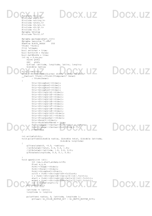 # include  < vcl . h >
#include <math.h>
#include <string.h>
#include <stdio.h>
#include <GL/glu.h>
#include <GL/gl.h>
#include <io.h>
#pragma hdrstop
#include "Unit1.h"
#pragma package(smart_init)
#pragma resource "*.dfm" 
#define BLACK_INDEX     255
TForm1 *Form1;
FILE *stream;
bool switcher = true;
bool button3D = false;
bool mathModSw = true;
int xy = 0,xs,ys; 
     HGLRC ghRC;
     HDC   ghDC;  
     GLfloat latitude, longitude, latinc, longinc;
     GLdouble radius;
void liner(int);
GLvoid initializeGL(GLsizei width, GLsizei height);
__fastcall TForm1::TForm1(TComponent* Owner)
         : TForm(Owner)
{
         this->GroupBox1->Hide();
         this->GroupBox2->Hide();
         this->GroupBox3->Hide();
         this->GroupBox4->Hide();
         this->StringGrid1->Hide();
         this->StringGrid2->Hide();
         this->StringGrid3->Hide();
         this->StringGrid4->Hide();
         this->StringGrid5->Hide();
         this->StringGrid6->Hide();
         this->StringGrid7->Hide();
         this->StringGrid8->Hide();
         this->StringGrid9->Hide();
         this->StringGrid10->Hide();
         this->StringGrid11->Hide();
         this->ProgressBar1->Hide();
         this->Panel2->Hide();
         this->DoubleBuffered = true;
         Form1->Image1->Canvas->Font->Color = clWhite;
         Form1->Image1->Canvas->Font->Size = 11;
         liner(25);
}
int writeToXLS();
void polarView(GLdouble radius, GLdouble twist, GLdouble latitude,
              GLdouble longitude)
{
     glTranslated(0, -0.5, -radius);
     //glRotated(-twist, 0.0, 0.0, 1.0);
     //glRotated(-latitude, 1.0, 0.0, 0.0);
     glRotated(longitude, 0.0, 0.1, 0.0);
}
void openGL(int id1){
         int row,n,start,ended,colC5;
         float x,y,z;
         Form1->Image1->Hide();
         Form1->Panel1->Hide();
         Form1->GroupBox3->Show();
         colC5 = Form1->StringGrid5->ColCount;
         n = Form1->StringGrid6->Cells[5][id1].ToInt();
         start = Form1->StringGrid6->Cells[6][id1].ToInt();
         ended = Form1->StringGrid6->Cells[7][id1].ToInt();
         row = (ended-start)/n;
     glPushMatrix();
     latitude += latinc;
     longitude += longinc;
     polarView( radius, 0, latitude, longitude );
         glClear( GL_COLOR_BUFFER_BIT | GL_DEPTH_BUFFER_BIT); 