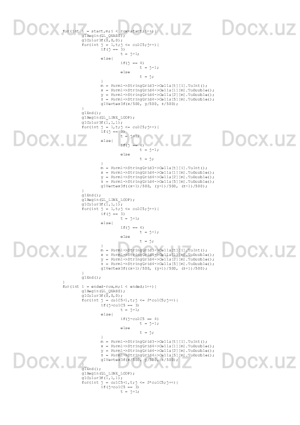          for(int i = start,m;i < row+start;i++){
                 glBegin(GL_QUADS);
                 glColor3f(0,0,0);
                 for(int j = 1,t;j <= colC5;j++){
                         if(j == 3)
                                 t = j+1;
                         else{
                                 if(j == 4)
                                         t = j-1;
                                 else
                                         t = j;
                         }
                         m = Form1->StringGrid3->Cells[t][i].ToInt();
                         x = Form1->StringGrid4->Cells[1][m].ToDouble();
                         y = Form1->StringGrid4->Cells[2][m].ToDouble();
                         z = Form1->StringGrid4->Cells[5][m].ToDouble();
                         glVertex3f(x/500, y/500, z/500);
                 }
                 glEnd();
                 glBegin(GL_LINE_LOOP);
                 glColor3f(1,1,1);
                 for(int j = 1,t;j <= colC5;j++){
                         if(j == 3)
                                 t = j+1;
                         else{
                                 if(j == 4)
                                         t = j-1;
                                 else
                                         t = j;
                         }
                         m = Form1->StringGrid3->Cells[t][i].ToInt();
                         x = Form1->StringGrid4->Cells[1][m].ToDouble();
                         y = Form1->StringGrid4->Cells[2][m].ToDouble();
                         z = Form1->StringGrid4->Cells[5][m].ToDouble();
                         glVertex3f((x-1)/500, (y-1)/500, (z-1)/500);
                 }
                 glEnd();
                 glBegin(GL_LINE_LOOP);
                 glColor3f(1,1,1);
                 for(int j = 1,t;j <= colC5;j++){
                         if(j == 3)
                                 t = j+1;
                         else{
                                 if(j == 4)
                                         t = j-1;
                                 else
                                         t = j;
                         }
                         m = Form1->StringGrid3->Cells[t][i].ToInt();
                         x = Form1->StringGrid4->Cells[1][m].ToDouble();
                         y = Form1->StringGrid4->Cells[2][m].ToDouble();
                         z = Form1->StringGrid4->Cells[5][m].ToDouble();
                         glVertex3f((x+1)/500, (y+1)/500, (z+1)/500);
                 }
                 glEnd();
         }
         for(int i = ended-row,m;i < ended;i++){
                 glBegin(GL_QUADS);
                 glColor3f(0,0,0);
                 for(int j = colC5+1,t;j <= 2*colC5;j++){
                         if(j-colC5 == 3)
                                 t = j+1;
                         else{
                                 if(j-colC5 == 4)
                                         t = j-1;
                                 else
                                         t = j;
                         }
                         m = Form1->StringGrid3->Cells[t][i].ToInt();
                         x = Form1->StringGrid4->Cells[1][m].ToDouble();
                         y = Form1->StringGrid4->Cells[2][m].ToDouble();
                         z = Form1->StringGrid4->Cells[5][m].ToDouble();
                         glVertex3f(x/500, y/500, z/500);
                 }
                 glEnd();
                 glBegin(GL_LINE_LOOP);
                 glColor3f(1,1,1);
                 for(int j = colC5+1,t;j <= 2*colC5;j++){
                         if(j-colC5 == 3)
                                 t = j+1; 