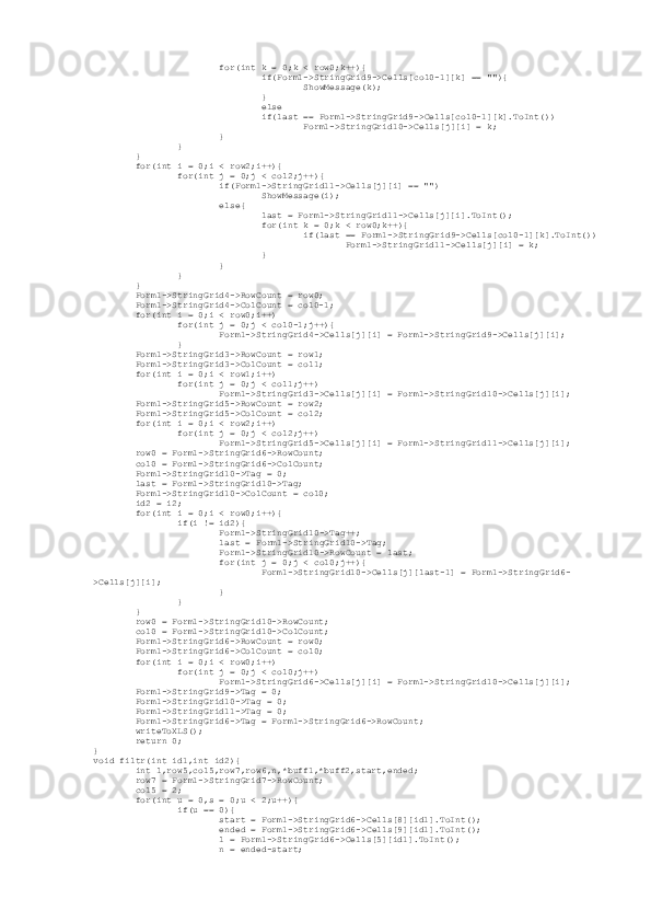                          for(int k = 0;k < row0;k++){
                                 if(Form1->StringGrid9->Cells[col0-1][k] == ""){
                                         ShowMessage(k);
                                 }
                                 else
                                 if(last == Form1->StringGrid9->Cells[col0-1][k].ToInt())
                                         Form1->StringGrid10->Cells[j][i] = k;
                         }
                 }
         }
         for(int i = 0;i < row2;i++){
                 for(int j = 0;j < col2;j++){
                         if(Form1->StringGrid11->Cells[j][i] == "")
                                 ShowMessage(i);
                         else{
                                 last = Form1->StringGrid11->Cells[j][i].ToInt();
                                 for(int k = 0;k < row0;k++){
                                         if(last == Form1->StringGrid9->Cells[col0-1][k].ToInt())
                                                 Form1->StringGrid11->Cells[j][i] = k;
                                 }
                         }
                 }
         }
         Form1->StringGrid4->RowCount = row0;
         Form1->StringGrid4->ColCount = col0-1;
         for(int i = 0;i < row0;i++)
                 for(int j = 0;j < col0-1;j++){
                         Form1->StringGrid4->Cells[j][i] = Form1->StringGrid9->Cells[j][i];
                 }
         Form1->StringGrid3->RowCount = row1;
         Form1->StringGrid3->ColCount = col1;
         for(int i = 0;i < row1;i++)
                 for(int j = 0;j < col1;j++)
                         Form1->StringGrid3->Cells[j][i] = Form1->StringGrid10->Cells[j][i];
         Form1->StringGrid5->RowCount = row2;
         Form1->StringGrid5->ColCount = col2;
         for(int i = 0;i < row2;i++)
                 for(int j = 0;j < col2;j++)
                         Form1->StringGrid5->Cells[j][i] = Form1->StringGrid11->Cells[j][i];
         row0 = Form1->StringGrid6->RowCount;
         col0 = Form1->StringGrid6->ColCount;
         Form1->StringGrid10->Tag = 0;
         last = Form1->StringGrid10->Tag;
         Form1->StringGrid10->ColCount = col0;
         id2 = i2;
         for(int i = 0;i < row0;i++){
                 if(i != id2){
                         Form1->StringGrid10->Tag++;
                         last = Form1->StringGrid10->Tag;
                         Form1->StringGrid10->RowCount = last;
                         for(int j = 0;j < col0;j++){
                                 Form1->StringGrid10->Cells[j][last-1] = Form1->StringGrid6-
>Cells[j][i];
                         }
                 }
         }
         row0 = Form1->StringGrid10->RowCount;
         col0 = Form1->StringGrid10->ColCount;
         Form1->StringGrid6->RowCount = row0;
         Form1->StringGrid6->ColCount = col0;
         for(int i = 0;i < row0;i++)
                 for(int j = 0;j < col0;j++)
                         Form1->StringGrid6->Cells[j][i] = Form1->StringGrid10->Cells[j][i];
         Form1->StringGrid9->Tag = 0;
         Form1->StringGrid10->Tag = 0;
         Form1->StringGrid11->Tag = 0;
         Form1->StringGrid6->Tag = Form1->StringGrid6->RowCount;
         writeToXLS();
         return 0;
}
void filtr(int id1,int id2){
         int l,row5,col5,row7,row6,n,*buff1,*buff2,start,ended;
         row7 = Form1->StringGrid7->RowCount;
         col5 = 2;
         for(int u = 0,s = 0;u < 2;u++){
                 if(u == 0){
                         start = Form1->StringGrid6->Cells[8][id1].ToInt();
                         ended = Form1->StringGrid6->Cells[9][id1].ToInt();
                         l = Form1->StringGrid6->Cells[5][id1].ToInt();
                         n = ended-start; 