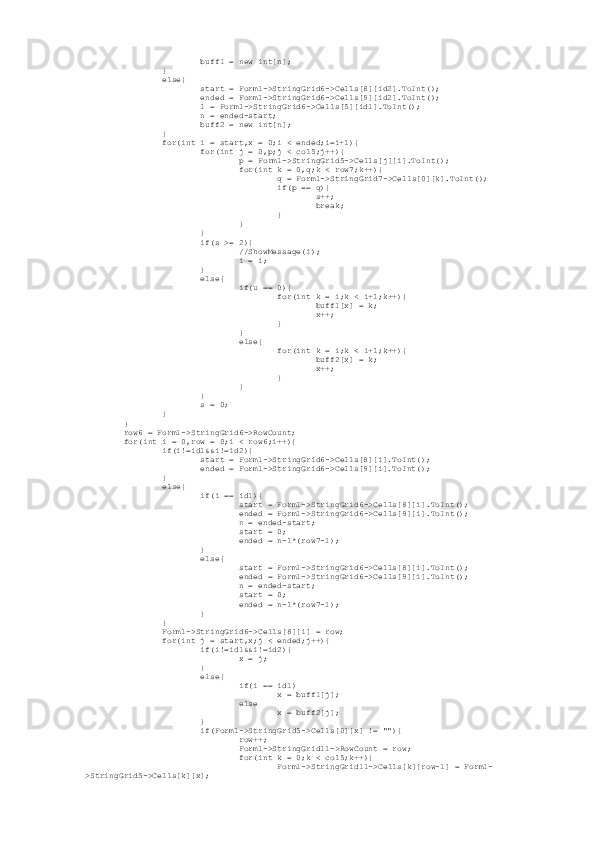                          buff1 = new int[n];
                 }
                 else{
                         start = Form1->StringGrid6->Cells[8][id2].ToInt();
                         ended = Form1->StringGrid6->Cells[9][id2].ToInt();
                         l = Form1->StringGrid6->Cells[5][id1].ToInt();
                         n = ended-start;
                         buff2 = new int[n];
                 }
                 for(int i = start,x = 0;i < ended;i=i+l){
                         for(int j = 0,p;j < col5;j++){
                                 p = Form1->StringGrid5->Cells[j][i].ToInt();
                                 for(int k = 0,q;k < row7;k++){
                                         q = Form1->StringGrid7->Cells[0][k].ToInt();
                                         if(p == q){
                                                 s++;
                                                 break;
                                         }
                                 }
                         }
                         if(s >= 2){
                                 //ShowMessage(i);
                                 i = i;
                         }
                         else{
                                 if(u == 0){
                                         for(int k = i;k < i+l;k++){
                                                 buff1[x] = k;
                                                 x++;
                                         }
                                 }
                                 else{
                                         for(int k = i;k < i+l;k++){
                                                 buff2[x] = k;
                                                 x++;
                                         }
                                 }
                         }
                         s = 0;
                 }
         }
         row6 = Form1->StringGrid6->RowCount;
         for(int i = 0,row = 0;i < row6;i++){
                 if(i!=id1&&i!=id2){
                         start = Form1->StringGrid6->Cells[8][i].ToInt();
                         ended = Form1->StringGrid6->Cells[9][i].ToInt();
                 }
                 else{
                         if(i == id1){
                                 start = Form1->StringGrid6->Cells[8][i].ToInt();
                                 ended = Form1->StringGrid6->Cells[9][i].ToInt();
                                 n = ended-start;
                                 start = 0;
                                 ended = n-l*(row7-1);
                         }
                         else{
                                 start = Form1->StringGrid6->Cells[8][i].ToInt();
                                 ended = Form1->StringGrid6->Cells[9][i].ToInt();
                                 n = ended-start;
                                 start = 0;
                                 ended = n-l*(row7-1);
                         }
                 }
                 Form1->StringGrid6->Cells[8][i] = row;
                 for(int j = start,x;j < ended;j++){
                         if(i!=id1&&i!=id2){
                                 x = j;
                         }
                         else{
                                 if(i == id1)
                                         x = buff1[j];
                                 else
                                         x = buff2[j];
                         }
                         if(Form1->StringGrid5->Cells[0][x] != ""){
                                 row++;
                                 Form1->StringGrid11->RowCount = row;
                                 for(int k = 0;k < col5;k++){
                                         Form1->StringGrid11->Cells[k][row-1] = Form1-
>StringGrid5->Cells[k][x]; 