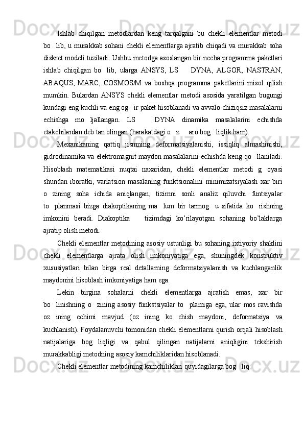 Ishlab   chiqilgan   metodlardan   keng   tarqalgani   bu   chekli   elementlar   metodi
bo lib, u murakkab sohani chekli elementlarga ajratib chiqadi va murakkab soha
diskret modeli tuziladi. Ushbu metodga asoslangan bir necha programma paketlari
ishlab   chiqilgan   bo lib,   ularga   ANSYS,   LS     DYNA,   ALGOR,   NASTRAN,	
 
ABAQUS,   MARC,   COSMOS/M   va   boshqa   programma   paketlarini   misol   qilish
mumkin.   Bulardan   ANSYS   chekli   elementlar   metodi   asosida   yaratilgan   bugungi
kundagi eng kuchli va eng og ir paket hisoblanadi va avvalo chiziqsiz masalalarni	

echishga   mo ljallangan.   LS     DYNA   dinamika   masalalarini   echishda	
 
etakchilardan deb tan olingan (harakatdagi o z   aro bog liqlik ham).	
  
Mexanikaning   qattiq   jismning   deformatsiyalanishi,   issiqliq   almashinishi,
gidrodinamika va elektromagnit maydon masalalarini echishda keng qo llaniladi.	

Hisoblash   matematikasi   nuqtai   naxaridan,   chekli   elementlar   metodi   g oyasi	

shundan   iboratki,   variatsion   masalaning   funktsionalini   minimizatsiyalash   xar   biri
o zining   soha   ichida   aniqlangan,   tizimni   sonli   analiz   qiluvchi   funtsiyalar	

to planmasi   bizga   diakoptikaning   ma lum   bir   tarmog u   sifatida   ko rishning
   
imkonini   beradi.   Diakoptika     tizimdagi   ko’rilayotgan   sohaning   bo’laklarga	

ajratip olish metodi.
Chekli   elementlar  metodining asosiy  ustunligi   bu sohaning  ixtiyoriy shaklini
chekli   elementlarga   ajrata   olish   imkoniyatiga   ega,   shuningdek   konstruktiv
xususiyatlari   bilan   birga   real   detallarning   deformatsiyalanish   va   kuchlanganlik
maydonini hisoblash imkoniyatiga ham ega.
Lekin   birgina   sohalarni   chekli   elementlarga   ajratish   emas,   xar   bir
bo linishning   o zining   asosiy   funkstsiyalar   to plamiga   ega,   ular   mos   ravishda	
  
oz ining   echimi   mavjud   (oz ining   ko chish   maydoni,   deformatsiya   va
  
kuchlanish). Foydalanuvchi tomonidan chekli elementlarni qurish orqali hisoblash
natijalariga   bog liqligi   va   qabul   qilingan   natijalarni   aniqligini   tekshirish	

murakkabligi metodning asosiy kamchiliklaridan hisoblanadi.
Chekli elementlar metodining kamchiliklari quyidagilarga bog liq:	
 