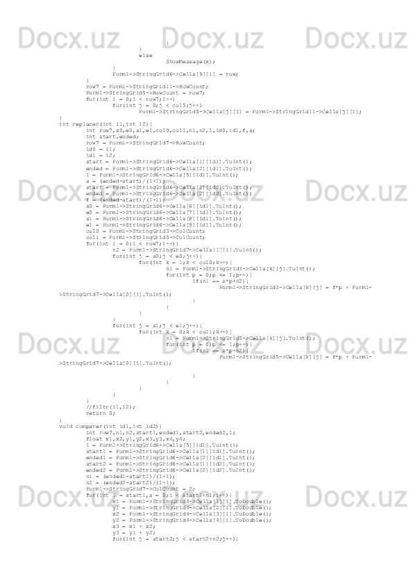                                  }
                         }
                         else
                                 ShowMessage(x);
                 }
                 Form1->StringGrid6->Cells[9][i] = row;
         }
         row7 = Form1->StringGrid11->RowCount;
         Form1->StringGrid5->RowCount = row7;
         for(int i = 0;i < row7;i++)
                 for(int j = 0;j < col5;j++)
                         Form1->StringGrid5->Cells[j][i] = Form1->StringGrid11->Cells[j][i];
}
int replacer(int i1,int i2){
         int row7,s0,e0,s1,e1,col0,col1,n1,n2,l,id0,id1,f,s;
         int start,ended;
         row7 = Form1->StringGrid7->RowCount;
         id0 = i1;
         id1 = i2;
         start = Form1->StringGrid6->Cells[1][id1].ToInt();
         ended = Form1->StringGrid6->Cells[2][id1].ToInt();
         l = Form1->StringGrid6->Cells[5][id1].ToInt();
         s = (ended-start)/(l+1);
         start = Form1->StringGrid6->Cells[1][id0].ToInt();
         ended = Form1->StringGrid6->Cells[2][id0].ToInt();
         f = (ended-start)/(l+1);
         s0 = Form1->StringGrid6->Cells[6][id1].ToInt();
         e0 = Form1->StringGrid6->Cells[7][id1].ToInt();
         s1 = Form1->StringGrid6->Cells[8][id1].ToInt();
         e1 = Form1->StringGrid6->Cells[9][id1].ToInt();
         col0 = Form1->StringGrid3->ColCount;
         col1 = Form1->StringGrid5->ColCount;
         for(int i = 0;i < row7;i++){
                 n2 = Form1->StringGrid7->Cells[1][i].ToInt();
                 for(int j = s0;j < e0;j++){
                         for(int k = 1;k < col0;k++){
                                 n1 = Form1->StringGrid3->Cells[k][j].ToInt();
                                 for(int p = 0;p <= l;p++){
                                         if(n1 == s*p+n2){
                                                 Form1->StringGrid3->Cells[k][j] = f*p + Form1-
>StringGrid7->Cells[0][i].ToInt();
                                         }
                                 }
                         }
                 }
                 for(int j = s1;j < e1;j++){
                         for(int k = 0;k < col1;k++){
                                 n1 = Form1->StringGrid5->Cells[k][j].ToInt();
                                 for(int p = 0;p <= l;p++){
                                         if(n1 == s*p+n2){
                                                 Form1->StringGrid5->Cells[k][j] = f*p + Form1-
>StringGrid7->Cells[0][i].ToInt();
                                         }
                                 }
                         }
                 }
         }
         //filtr(i1,i2);
         return 0;
}
void comparer(int id1,int id2){
         int row7,n1,n2,start1,ended1,start2,ended2,l;
         float x1,x2,y1,y2,x3,y3,x4,y4;
         l = Form1->StringGrid6->Cells[5][id1].ToInt();
         start1 = Form1->StringGrid6->Cells[1][id1].ToInt();
         ended1 = Form1->StringGrid6->Cells[2][id1].ToInt();
         start2 = Form1->StringGrid6->Cells[1][id2].ToInt();
         ended2 = Form1->StringGrid6->Cells[2][id2].ToInt();
         n1 = (ended1-start1)/(l+1);
         n2 = (ended2-start2)/(l+1);
         Form1->StringGrid7->ColCount = 2;
         for(int i = start1,s = 0;i < start1+n1;i++){
                 x1 = Form1->StringGrid4->Cells[1][i].ToDouble();
                 y1 = Form1->StringGrid4->Cells[2][i].ToDouble();
                 x2 = Form1->StringGrid4->Cells[3][i].ToDouble();
                 y2 = Form1->StringGrid4->Cells[4][i].ToDouble();
                 x3 = x1 + x2;
                 y3 = y1 + y2;
                 for(int j = start2;j < start2+n2;j++){ 