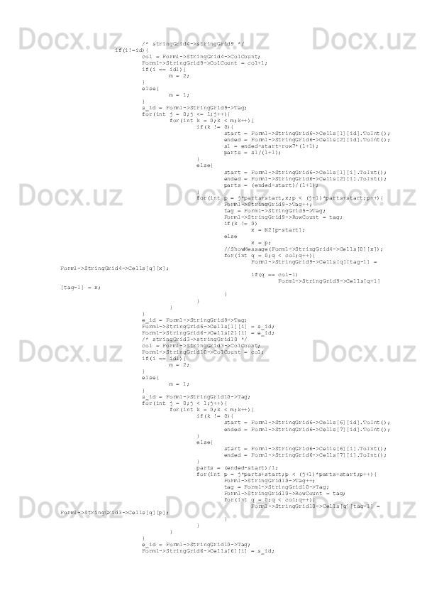                          /* stringGrid4->stringGrid9 */
                 if(i!=id){
                         col = Form1->StringGrid4->ColCount;
                         Form1->StringGrid9->ColCount = col+1;
                         if(i == id1){
                                 m = 2;
                         }
                         else{
                                 m = 1;
                         }
                         s_id = Form1->StringGrid9->Tag;
                         for(int j = 0;j <= l;j++){
                                 for(int k = 0;k < m;k++){
                                         if(k != 0){
                                                 start = Form1->StringGrid6->Cells[1][id].ToInt();
                                                 ended = Form1->StringGrid6->Cells[2][id].ToInt();
                                                 s1 = ended-start-row7*(l+1);
                                                 parts = s1/(l+1);
                                         }
                                         else{
                                                 start = Form1->StringGrid6->Cells[1][i].ToInt();
                                                 ended = Form1->StringGrid6->Cells[2][i].ToInt();
                                                 parts = (ended-start)/(l+1);
                                         }
                                         for(int p = j*parts+start,x;p < (j+1)*parts+start;p++){
                                                 Form1->StringGrid9->Tag++;
                                                 tag = Form1->StringGrid9->Tag;
                                                 Form1->StringGrid9->RowCount = tag;
                                                 if(k != 0)
                                                         x = N2[p-start];
                                                 else
                                                         x = p;
                                                 //ShowMessage(Form1->StringGrid4->Cells[0][x]);
                                                 for(int q = 0;q < col;q++){
                                                         Form1->StringGrid9->Cells[q][tag-1] = 
Form1->StringGrid4->Cells[q][x];
                                                         if(q == col-1)
                                                                 Form1->StringGrid9->Cells[q+1]
[tag-1] = x;
                                                 }
                                         }
                                 }
                         }
                         e_id = Form1->StringGrid9->Tag;
                         Form1->StringGrid6->Cells[1][i] = s_id;
                         Form1->StringGrid6->Cells[2][i] = e_id;
                         /* stringGrid3->stringGrid10 */
                         col = Form1->StringGrid3->ColCount;
                         Form1->StringGrid10->ColCount = col;
                         if(i == id1){
                                 m = 2;
                         }
                         else{
                                 m = 1;
                         }
                         s_id = Form1->StringGrid10->Tag;
                         for(int j = 0;j < l;j++){
                                 for(int k = 0;k < m;k++){
                                         if(k != 0){
                                                 start = Form1->StringGrid6->Cells[6][id].ToInt();
                                                 ended = Form1->StringGrid6->Cells[7][id].ToInt();
                                         }
                                         else{
                                                 start = Form1->StringGrid6->Cells[6][i].ToInt();
                                                 ended = Form1->StringGrid6->Cells[7][i].ToInt();
                                         }
                                         parts = (ended-start)/l;
                                         for(int p = j*parts+start;p < (j+1)*parts+start;p++){
                                                 Form1->StringGrid10->Tag++;
                                                 tag = Form1->StringGrid10->Tag;
                                                 Form1->StringGrid10->RowCount = tag;
                                                 for(int q = 0;q < col;q++){
                                                         Form1->StringGrid10->Cells[q][tag-1] = 
Form1->StringGrid3->Cells[q][p];
                                                 }
                                         }
                                 }
                         }
                         e_id = Form1->StringGrid10->Tag;
                         Form1->StringGrid6->Cells[6][i] = s_id; 