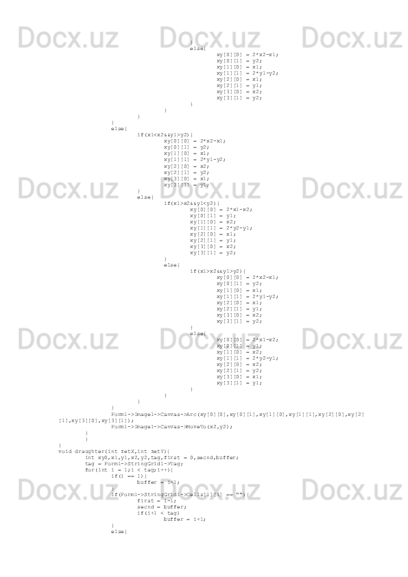                                          }
                                         else{
                                                 xy[0][0] = 2*x2-x1;
                                                 xy[0][1] = y2;
                                                 xy[1][0] = x1;
                                                 xy[1][1] = 2*y1-y2;
                                                 xy[2][0] = x1;
                                                 xy[2][1] = y1;
                                                 xy[3][0] = x2;
                                                 xy[3][1] = y2;
                                         }
                                 }
                         }
                 }
                 else{
                         if(x1<x2&&y1>y2){
                                 xy[0][0] = 2*x2-x1;
                                 xy[0][1] = y2;
                                 xy[1][0] = x1;
                                 xy[1][1] = 2*y1-y2;
                                 xy[2][0] = x2;
                                 xy[2][1] = y2;
                                 xy[3][0] = x1;
                                 xy[3][1] = y1;
                         }
                         else{
                                 if(x1>x2&&y1<y2){
                                         xy[0][0] = 2*x1-x2;
                                         xy[0][1] = y1;
                                         xy[1][0] = x2;
                                         xy[1][1] = 2*y2-y1;
                                         xy[2][0] = x1;
                                         xy[2][1] = y1;
                                         xy[3][0] = x2;
                                         xy[3][1] = y2;
                                 }
                                 else{
                                         if(x1>x2&&y1>y2){
                                                 xy[0][0] = 2*x2-x1;
                                                 xy[0][1] = y2;
                                                 xy[1][0] = x1;
                                                 xy[1][1] = 2*y1-y2;
                                                 xy[2][0] = x1;
                                                 xy[2][1] = y1;
                                                 xy[3][0] = x2;
                                                 xy[3][1] = y2;
                                         }
                                         else{
                                                 xy[0][0] = 2*x1-x2;
                                                 xy[0][1] = y1;
                                                 xy[1][0] = x2;
                                                 xy[1][1] = 2*y2-y1;
                                                 xy[2][0] = x2;
                                                 xy[2][1] = y2;
                                                 xy[3][0] = x1;
                                                 xy[3][1] = y1;
                                         }
                                 }
                         }
                 }
                 Form1->Image1->Canvas->Arc(xy[0][0],xy[0][1],xy[1][0],xy[1][1],xy[2][0],xy[2]
[1],xy[3][0],xy[3][1]);
                 Form1->Image1->Canvas->MoveTo(x2,y2);
         }
         }
}
void draughter(int zetX,int zetY){
         int xy0,x1,y1,x2,y2,tag,first = 0,secnd,buffer;
         tag = Form1->StringGrid1->Tag;
         for(int i = 1;i < tag;i++){
                 if(i == 1){
                         buffer = i-1;
                 }
                 if(Form1->StringGrid1->Cells[1][i] == ""){
                         first = i-1;
                         secnd = buffer;
                         if(i+1 < tag)
                                 buffer = i+1;
                 }
                 else{ 