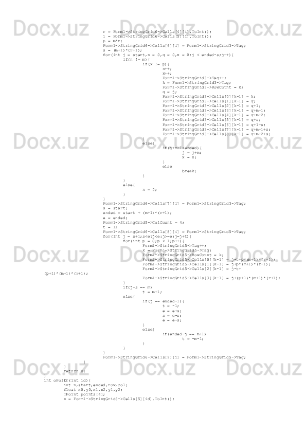                          r = Form1->StringGrid6->Cells[4][i].ToInt();
                         l = Form1->StringGrid6->Cells[5][i].ToInt();
                         p = m*r;
                         Form1->StringGrid6->Cells[6][i] = Form1->StringGrid3->Tag;
                         s = (m+1)*(r+1);
                         for(int j = start,n = 0,q = 0,x = 0;j < ended-s;j++){
                                 if(n != m){
                                         if(x != p){
                                                 n++;
                                                 x++;
                                                 Form1->StringGrid3->Tag++;
                                                 k = Form1->StringGrid3->Tag;
                                                 Form1->StringGrid3->RowCount = k;
                                                 q = j;
                                                 Form1->StringGrid3->Cells[0][k-1] = k;
                                                 Form1->StringGrid3->Cells[1][k-1] = q;
                                                 Form1->StringGrid3->Cells[2][k-1] = q+1;
                                                 Form1->StringGrid3->Cells[3][k-1] = q+m+1;
                                                 Form1->StringGrid3->Cells[4][k-1] = q+m+2;
                                                 Form1->StringGrid3->Cells[5][k-1] = q+s;
                                                 Form1->StringGrid3->Cells[6][k-1] = q+1+s;
                                                 Form1->StringGrid3->Cells[7][k-1] = q+m+1+s;
                                                 Form1->StringGrid3->Cells[8][k-1] = q+m+2+s;
                                         }
                                         else{
                                                 if(j+m+1<ended){
                                                         j = j+m;
                                                         x = 0;
                                                 }
                                                 else
                                                         break;
                                         }
                                 }
                                 else{
                                         n = 0;
                                 }
                         }
                         Form1->StringGrid6->Cells[7][i] = Form1->StringGrid3->Tag;
                         s = start;
                         ended = start + (m+1)*(r+1);
                         e = ended;
                         Form1->StringGrid5->ColCount = 4;
                         t = 1;
                         Form1->StringGrid6->Cells[8][i] = Form1->StringGrid5->Tag;
                         for(int j = s+1;s<e?j<e:j>=e;j=j+t){
                                 for(int p = 0;p < l;p++){
                                         Form1->StringGrid5->Tag++;
                                         k = Form1->StringGrid5->Tag;
                                         Form1->StringGrid5->RowCount = k;
                                         Form1->StringGrid5->Cells[0][k-1] = j-t+p*(m+1)*(r+1);
                                         Form1->StringGrid5->Cells[1][k-1] = j+p*(m+1)*(r+1);
                                         Form1->StringGrid5->Cells[2][k-1] = j-t+
(p+1)*(m+1)*(r+1);
                                         Form1->StringGrid5->Cells[3][k-1] = j+(p+1)*(m+1)*(r+1);
                                 }
                                 if(j-s == m)
                                         t = m+1;
                                 else{
                                         if(j == ended-1){
                                                 t = -1;
                                                 e = e+s;
                                                 s = e-s;
                                                 e = e-s;
                                         }
                                         else{
                                                 if(ended-j == m+1)
                                                         t = -m-1;
                                         }
                                 }
                         }
                         Form1->StringGrid6->Cells[9][i] = Form1->StringGrid5->Tag;
                 }
         }
         return 0;
}
int oPolDr(int id){
         int n,start,ended,row,col;
         float x0,y0,x1,x2,y1,y2;
         TPoint points[4];
         n = Form1->StringGrid6->Cells[5][id].ToInt(); 