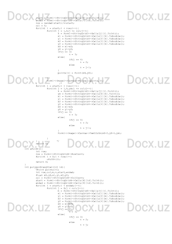          start = Form1->StringGrid6->Cells[6][id].ToInt();
         ended = Form1->StringGrid6->Cells[7][id].ToInt();
         row = (ended-start)/n+start;
         col = 4;
         for(int i = start;i < row;i++){
                 for(int j = 1,k;j <= col;j++){
                         k = Form1->StringGrid3->Cells[j][i].ToInt();
                         x1 = Form1->StringGrid4->Cells[1][k].ToDouble();
                         y1 = Form1->StringGrid4->Cells[2][k].ToDouble();
                         x2 = Form1->StringGrid4->Cells[3][k].ToDouble();
                         y2 = Form1->StringGrid4->Cells[4][k].ToDouble();
                         x0 = x1+x2;
                         y0 = y1+y2;
                         if(j == 3)
                                 n = 3;
                         else{
                                 if(j == 4)
                                         n = 2;
                                 else
                                         n = j-1;
                         }
                         points[n] = Point(x0,y0);
                 }
                 Form1->Image1->Canvas->Polygon(points,3);
         }                /*
         for(int i = start;i < row;i++){
                 for(int j = 1,k,yx;j <= col;j++){
                         k = Form1->StringGrid3->Cells[j][i].ToInt();
                         yx = Form1->StringGrid4->Cells[0][k].ToInt();
                         x1 = Form1->StringGrid4->Cells[1][k].ToDouble();
                         y1 = Form1->StringGrid4->Cells[2][k].ToDouble();
                         x2 = Form1->StringGrid4->Cells[3][k].ToDouble();
                         y2 = Form1->StringGrid4->Cells[4][k].ToDouble();
                         x0 = x1+x2;
                         y0 = y1+y2;
                         if(j == 3)
                                 n = 3;
                         else{
                                 if(j == 4)
                                         n = 2;
                                 else
                                         n = j-1;
                         }
                         Form1->Image1->Canvas->TextOutA(x0-2,y0-4,yx);
                 }
         }              */
         return 0;
}
int aPolDr(){
         int row;
         row = Form1->StringGrid6->RowCount;
         for(int i = 0;i < row;i++)
                 oPolDr(i);
         return 0;
}
int polygonDraughter(int id){
         TPoint points[4];
         int row,col,m,n,start,ended;
         float x0,y0,x1,y1,x2,y2;
         col = Form1->StringGrid5->ColCount;
         start = Form1->StringGrid6->Cells[8][id].ToInt();
         ended = Form1->StringGrid6->Cells[9][id].ToInt();
         for(int i = start;i < ended;i++){
                 for(int j = 0;j < col;j++){
                         m = Form1->StringGrid5->Cells[j][i].ToInt();
                         x1 = Form1->StringGrid4->Cells[1][m].ToDouble();
                         y1 = Form1->StringGrid4->Cells[2][m].ToDouble();
                         x2 = Form1->StringGrid4->Cells[3][m].ToDouble();
                         y2 = Form1->StringGrid4->Cells[4][m].ToDouble();
                         x0 = x1+x2;
                         y0 = y1+y2;
                         if(j == 2)
                                 n = 3;
                         else{
                                 if(j == 3)
                                         n = 2;
                                 else
                                         n = j; 