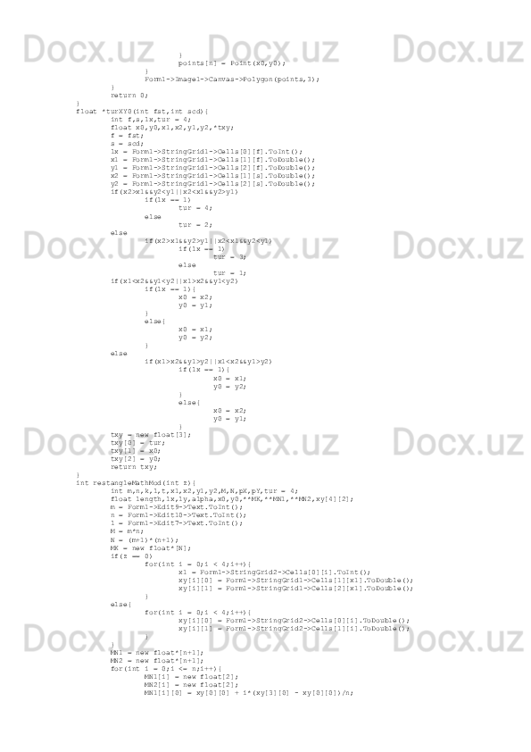                          }
                         points[n] = Point(x0,y0);
                 }
                 Form1->Image1->Canvas->Polygon(points,3);
         }
         return 0;
}
float *turXY0(int fst,int scd){
         int f,s,lx,tur = 4;
         float x0,y0,x1,x2,y1,y2,*txy;
         f = fst;
         s = scd;
         lx = Form1->StringGrid1->Cells[0][f].ToInt();
         x1 = Form1->StringGrid1->Cells[1][f].ToDouble();
         y1 = Form1->StringGrid1->Cells[2][f].ToDouble();
         x2 = Form1->StringGrid1->Cells[1][s].ToDouble();
         y2 = Form1->StringGrid1->Cells[2][s].ToDouble();
         if(x2>x1&&y2<y1||x2<x1&&y2>y1)
                 if(lx == 1)
                         tur = 4;
                 else
                         tur = 2;
         else
                 if(x2>x1&&y2>y1||x2<x1&&y2<y1)
                         if(lx == 1)
                                 tur = 3;
                         else
                                 tur = 1;
         if(x1<x2&&y1<y2||x1>x2&&y1<y2)
                 if(lx == 1){
                         x0 = x2;
                         y0 = y1;
                 }
                 else{
                         x0 = x1;
                         y0 = y2;
                 }
         else
                 if(x1>x2&&y1>y2||x1<x2&&y1>y2)
                         if(lx == 1){
                                 x0 = x1;
                                 y0 = y2;
                         }
                         else{
                                 x0 = x2;
                                 y0 = y1;
                         }
         txy = new float[3];
         txy[0] = tur;
         txy[1] = x0;
         txy[2] = y0;
         return txy;
}
int restangleMathMod(int z){
         int m,n,k,l,t,x1,x2,y1,y2,M,N,pX,pY,tur = 4;
         float length,lx,ly,alpha,x0,y0,**MK,**MN1,**MN2,xy[4][2];
         m = Form1->Edit9->Text.ToInt();
         n = Form1->Edit10->Text.ToInt();
         l = Form1->Edit7->Text.ToInt();
         M = m*n;
         N = (m+1)*(n+1);
         MK = new float*[N];
         if(z == 0)
                 for(int i = 0;i < 4;i++){
                         x1 = Form1->StringGrid2->Cells[0][i].ToInt();
                         xy[i][0] = Form1->StringGrid1->Cells[1][x1].ToDouble();
                         xy[i][1] = Form1->StringGrid1->Cells[2][x1].ToDouble();
                 }
         else{
                 for(int i = 0;i < 4;i++){
                         xy[i][0] = Form1->StringGrid2->Cells[0][i].ToDouble();
                         xy[i][1] = Form1->StringGrid2->Cells[1][i].ToDouble();
                 }
         }
         MN1 = new float*[n+1];
         MN2 = new float*[n+1];
         for(int i = 0;i <= n;i++){
                 MN1[i] = new float[2];
                 MN2[i] = new float[2];
                 MN1[i][0] = xy[0][0] + i*(xy[3][0] - xy[0][0])/n; 